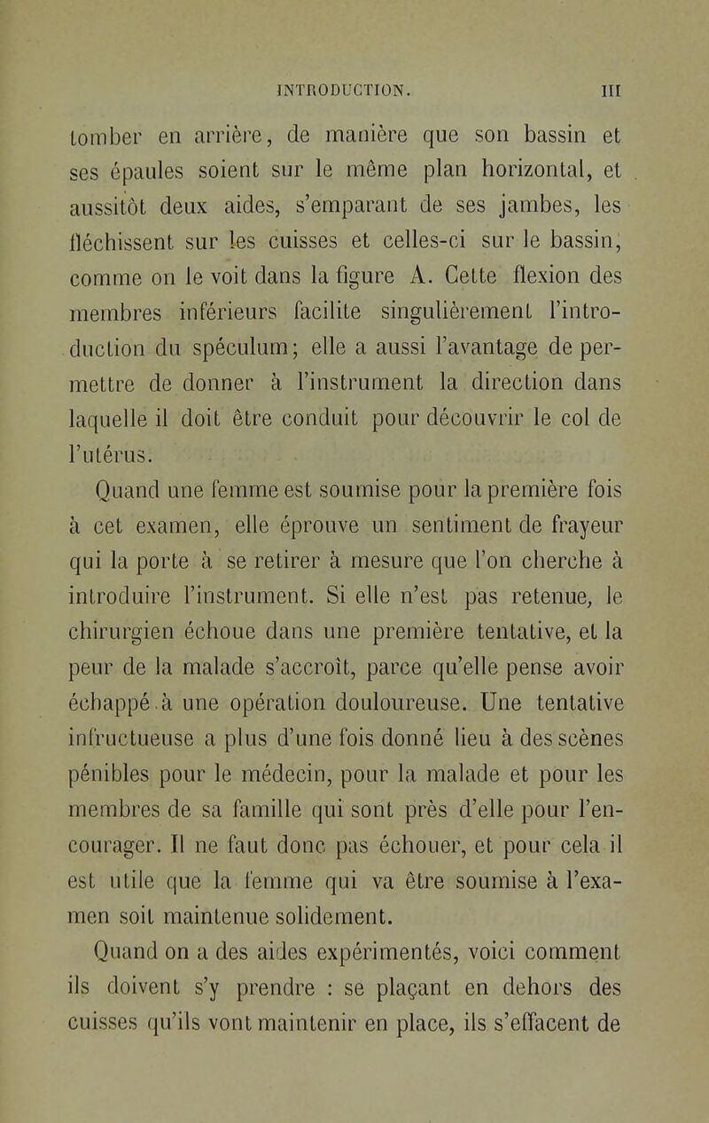 tomber en arrière, de manière que son bassin et ses épaules soient sur le même plan horizontal, et aussitôt deux aides, s'emparant de ses jambes, les iléchissent sur les cuisses et celles-ci sur le bassin, comme on le voit dans la figure A. Cette flexion des membres inférieurs facilite singulièrement l'intro- duction du spéculum; elle a aussi l'avantage de per- mettre de donner à l'instrument la direction dans laquelle il doit être conduit pour découvrir le col de l'utérus. Quand une femme est soumise pour la première fois à cet examen, elle éprouve un sentiment de frayeur qui la porte à se retirer à mesure que l'on cherche à introduire l'instrument. Si elle n'est pas retenue, le chirurgien échoue dans une première tentative, et la peur de la malade s'accroît, parce qu'elle pense avoir échappé .à une opération douloureuse. Une tentative infructueuse a plus d'une fois donné lieu à des scènes pénibles pour le médecin, pour la malade et pour les membres de sa famille qui sont près d'elle pour l'en- courager. Il ne faut donc pas échouer, et pour cela il est utile que la femme qui va être soumise à l'exa- men soit maintenue solidement. Quand on a des aides expérimentés, voici comment ils doivent s'y prendre : se plaçant en dehors des cuisses qu'ils vont maintenir en place, ils s'effacent de