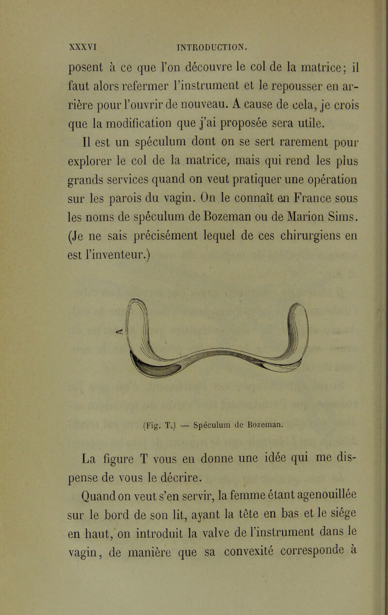 posent à ce que l'on découvre le col de la matrice; il faut alors refermer l'instrument et le repousser en ar- rière pour l'ouvrir de nouveau. A cause de cela, je crois que la modification que j'ai proposée sera utile. Il est un spéculum dont on se sert rarement pour explorer le col de la matrice, mais qui rend les plus grands services quand on veut pratiquer une opération sur les parois du vagin. On le connaît eu France sous les noms de spéculum de Bozeman ou de Marion Sims. (Je ne sais précisément lequel de ces chirurgiens en est l'inventeur.) (Fig. T.) — Spéculum de Bozeman. La figure T vous en donne une idée qui me dis- pense de vous le décrire. Quand on veut s'en servir, la femme étant agenouillée sur le bord de son lit, ayant la tête en bas et le siège en haut, on introduit la valve de l'instrument dans le vagin, de manière que sa convexité corresponde à