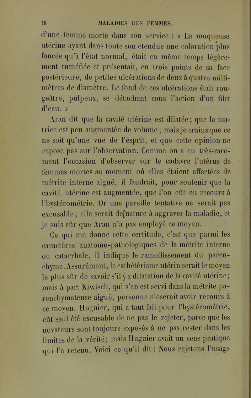 d'une femme morte dans son service : « La muqueuse utérine ayant dans toute son étendue une coloration plus foncée qu'à l'état normal, était en même temps légère- ment tuméfiée et présentait, en trois points de sa face postérieure, de petites ulcérations de deux à quatre milli- mètres de diamètre. Le fond de ces ulcérations était rou- geâtre, pulpeux, se détachant sous l'action d'un filet d'eau. » Aran dit que la cavité utérine est dilatée ; que la ma- trice est peu augmentée de volume ; mais je crains que ce ne soit qu'une vue de l'esprit, et que cette opinion ne repose pas sur l'observation. Comme on a eu très-rare- ment l'occasion d'observer sur le cadavre l'utérus de femmes mortes au moment où elles étaient affectées de métrite interne aiguë, il faudrait, pour soutenir que la cavité utérine est augmentée, que l'on eût eu recours à l'hystérométrie. Or une pareille tentative ne serait pas excusable ; elle serait de[nature à aggraver la maladie, et je suis sûr que Aran n'a pas employé ce moyen. Ce qui me donne cette certitude, c'est que parmi les caractères anatomo-pathologiques de la métrite interne ou catarrhale, il indique le ramollissement du paren- chyme. Assurément, le cathétérisme utérin serait le moyen le plus sûr de savoir s'il y a dilatation de la cavité utérine ; mais à part Kiwisch, qui s'en est servi dans la métrite pa- renchymateuse aiguë, personne n'oserait avoir recours à ce moyen. Huguier, qui a tant fait pour l'hystérométrie, eût seul été excusable de ne pas le rejeter, parce que les novateurs sont toujours exposés à ne pas rester dans les limites de la vérité; mais Huguier avait un sens pratique qui l'a retenu. Voici ce qu'il dit : Nous rejetons l'usage