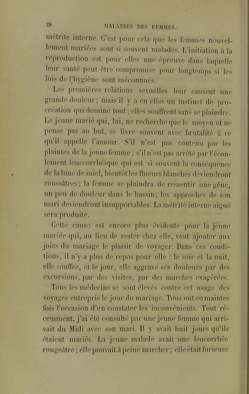 métrite interne. C'est pour cela que les femmes nouvel- lement mariées sont si souvent malades. L'initiation à la reproduction est pour elles i ''preuve dans laquelle leur sauté peut être compromise pour longtemps si les lois de ^hygiène sont méconnues. Les premières relations sexuelles leur causent une grande douleur; mais il y a en elles un instincl de pro- création qui domine tout ; elles souffrent sans se plaindre. Le jeune marié qui, lui, ne recherche que le moyen el ne pense pas au but, se livre souvent avec brutalité à ce qu'il appelle l'amour. S'il n'est pas contenu par les plaintes de la jeune femme ; s'il n'est pas arrêté par l'écou- lement leuccorrhéique qui est si souvent la conséquence de la lune de miel, bientôt les flueurs blanches deviendront roussâtres; la femme se plaindra de ressentir une gêne, un peu de douleur dans le bassin; les approches de son mari deviendront insupportables. Lamétrité interne aiguë sera produite. Cette cause esl encore, plus évidente pour la jeune mariée qui, au lieu de rester chez elle, veut ajouter aux joies du mariage le plaisir de voyager. Dans ces condi- tions, il n'y a plus de repos pour elle : le soir et la nuit, elle souffre, et le jour, elle aggrave ses douleurs par des excursions, par des visites, par des marches exagérées. Tous les médecins se sont élevés contre cet usage des voyages entrepris le jour du mariage. Tous ont eu maintes ibis l'occasion d'en constater les inconvénients. Tout ré- cemment, j'ai été consulté par une jeune femme qui arri- vait du Midi avec son mari. Il y avait huit jours qu'ils étaient mariés. La jeune malade avait une leucorrhée rougcàtre ; elle pouvait à peine marcher; elle était furieuse