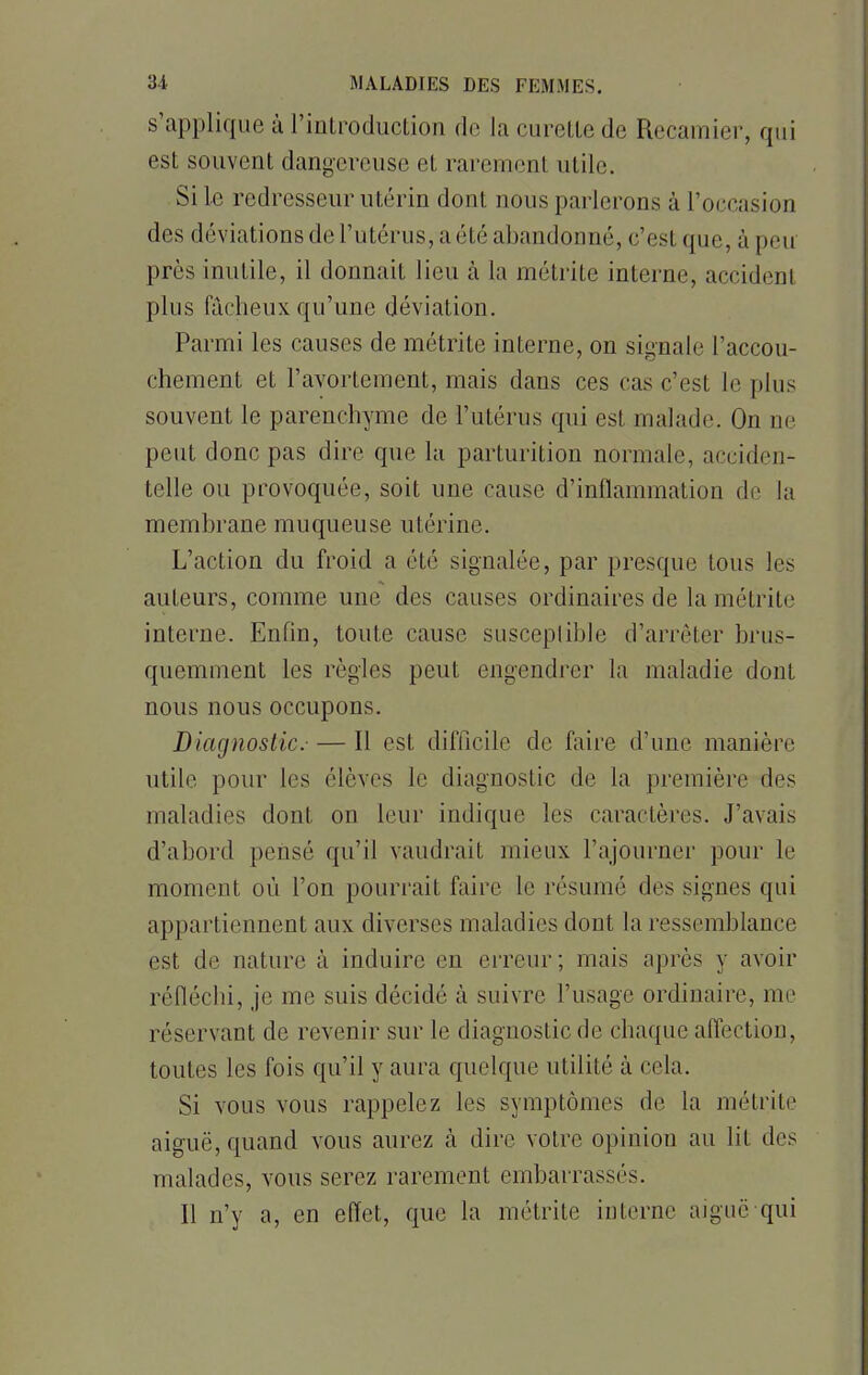 s'applique à l'introduction de la curette de Recamier, qui est souvent dangereuse et rarement utile. Si Le redresseur utérin dont, nous parlerons à L'occasion des déviations de l'utérus, a été abandonné, c'est que, à peu près inutile, il donnait lieu à la métrite interne, accidenl plus fâcheux qu'une déviation. Parmi les causes de métrite interne, on signale l'accou- chement et l'avortement, mais dans ces cas c'est le plus souvent le parenchyme de l'utérus qui est malade. On ne peut donc pas dire que la parturition normale, acciden- telle ou provoquée, soit une cause d'inflammation de la membrane muqueuse utérine. L'action du froid a été signalée, par presque tous les auteurs, comme une des causes ordinaires de la métrite interne. Enfin, toute cause susceptible d'arrêter brus- quemment les règles peut engendrer la maladie dont nous nous occupons. Diagnostic.— Il est difficile de faire d'une manière utile pour les élèves Le diagnostic de la première des maladies dont on leur indique les caractères. J'avais d'abord pensé qu'il vaudrait mieux l'ajourner pour le moment où l'on pourrait faire le résumé des signes qui appartiennent aux diverses maladies dont la ressemblance est de nature à induire en erreur ; mais après y avoir réfléchi, je me suis décidé à suivre l'usage ordinaire, me réservant de revenir sur le diagnostic de chaque affection, toutes les fois qu'il y aura quelque utilité à cela. Si vous vous rappelez les symptômes de la métrite aiguë, quand vous aurez à dire votre opinion au lit des malades, vous serez rarement embarrassés. Il n'y a, en effet, que la métrite interne aiguë qui