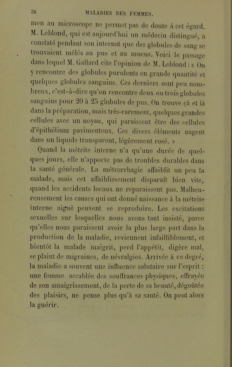 mon au microscope ne permet pas de doute à coi égard. M. Leblond, qui est aujourd'hui un médecin distingué, a constaté pendant son internat que des globules de sang se trouvaient mêlés au pus et au mucus. Voici le passage dans lequel M. Gallard cite l'opinion de M. Leblond : t ( In y rencontre des globules purulents en grande quantité et quelques globules sanguins. Ces derniers sont peu nom- breux, c'est-à-dire qu'on rencontre deux ou trois globules sanguins pour 20 à 25 globules de pus. On trouve çà et là dans la préparation, mais très-rarement, quelques grandes cellules avec un noyau, qui paraissent être des cellules d'épithélium pavimenteux. Ces divers éléments nagent dans un liquide transparent, légèrement rosé. » Quand la métrite interne n'a qu'une durée de quel- ques jours, elle n'apporte pas de troubles durables dans la santé générale. La métrorrhagic affaiblit un peu la malade, mais cet affaiblissement disparaît bien vite, quand les accidents locaux ne reparaissent pas. Malheu- reusement les causes qui ont donné naissance à la métrite interne aiguë peuvent se reproduire. Les excitations sexuelles sur lesquelles nous avons tant insisté, parce qu'elles nous paraissent avoir la plus large part dans la production de la maladie, reviennent infailliblement, et bientôt la malade maigrit, perd l'appétit, digère mal, se plaint de migraines, de névralgies. Arrivée à ce degré, la maladie a souvent une influence salutaire sur l'esprit : une femme accablée des souffrances physiques, effrayée de son amaigrissement, de la perte de sa beauté, dégoûtée des plaisirs, ne pense plus qu'à sa santé. On peut alors la guérir.