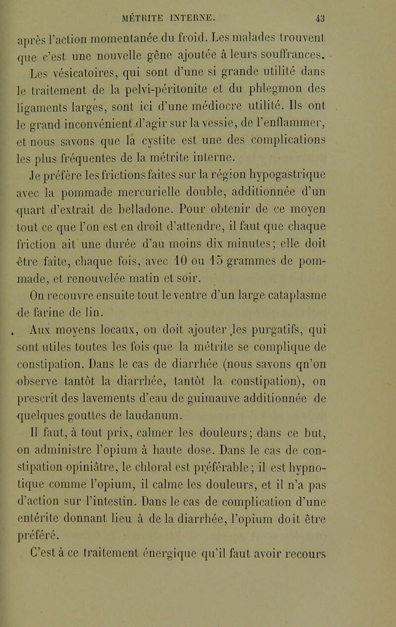 après l'action momentanée.du froid. Les malades trouvent que c'est une nouvelle gêne ajoutée à leurs souffrances. Les vésicatoires, qui sont d'une si grande utilité dans le traitement de la pelvi-péritonite et du phlegmon des ligaments larges, sont ici d'une médiocre utilité. Ils ont le grand inconvénient d'agir sur la vessie, de l'enflammer, et nous savons que la cystite est une des complications les plus fréquentes de la métrite interne. Je préfère les frictions faites sur la région hypogastrique avec la pommade mercurielle double, additionnée d'un quart d'extrait de belladone. Pour obtenir de ce moyen tout ce que l'on est en droit d'attendre, il faut que chaque friction ait une durée d'au moins dix minutes; elle doit •être faite, chaque fois, avec 10 ou 15 grammes de pom- made, et renouvelée matin et soir. On recouvre ensuite tout le ventre d'un large cataplasme <le farine de lin. Aux moyens locaux, on doit ajouter .les purgatifs, qui sont utiles toutes les fois que la métrite se complique de constipation. Dans le cas de diarrhée (nous savons qn'on observe tantôt la diarrhée, tantôt la. constipation), on prescrit des lavements d'eau de guimauve additionnée de •quelques gouttes de laudanum. 11 faut, à tout prix, calmer les douleurs; dans ce but, on administre l'opium à haute dose. Dans le cas de con- stipation opiniâtre, le chloral est préférable ; il est hypno- tique comme l'opium, il calme les douleurs, et il n'a pas d'action sur l'intestin. Dans le cas de complication d'une entérite donnant lieu à de la diarrhée, l'opium doit être préféré. C'est à ce traitement énergique qu'il faut avoir recours