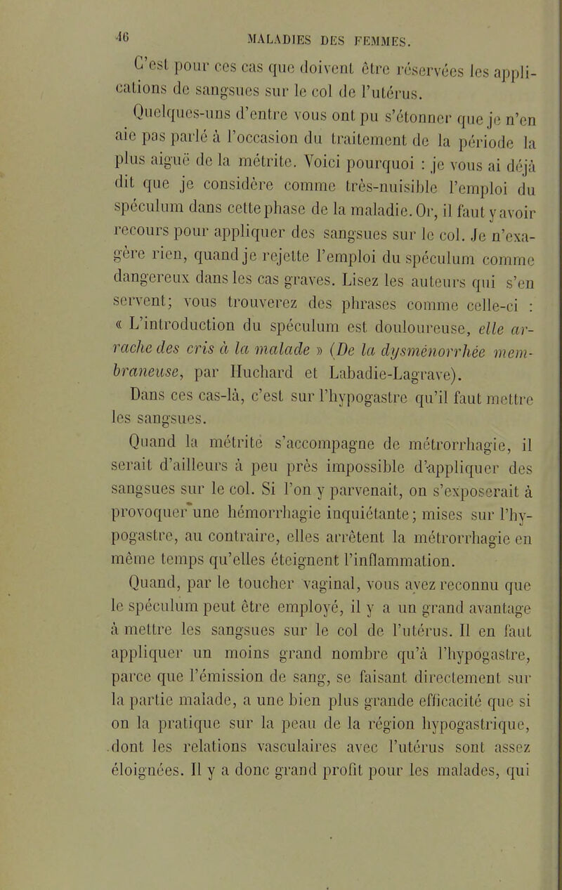 C'esl pour ces cas que doivent être réservées les appli- cations de sangsues sur le col de l'utérus. Quelques-uns d'entre vous ont pu s'étonner que je n'en aie pas parlé à l'occasion du traitement de la période la plus aiguë de la métrite. Voici pourquoi : je vous ai déjà dit que je considère comme très-nuisible l'emploi du spéculum dans cette phase de la maladie. Or, il faut y avoir recours pour appliquer des sangsues sur le col. Je n'exa- gère rien, quand je rejette l'emploi du spéculum comme dangereux dans les cas graves. Lisez les auteurs qui s'en servent; vous trouverez des phrases comme celle-ci : « L'introduction du spéculum est douloureuse, elle ar- rache des cris à la malade » (De la dysménorrhée mem- braneuse, par Huchard et Labadie-Lagrave). Dans ces cas-là, c'est sur l'hypogastre qu'il faut mettre les sangsues. Quand la métrite s'accompagne de métrorrhagie, il serait d'ailleurs à peu près impossible d'-appliquer des sangsues sur le col. Si l'on y parvenait, on s'exposerait à provoquer'une hémorrhagie inquiétante; mises sur l'hy- pogastre, au contraire, elles arrêtent la métrorrhagie en même temps qu'elles éteignent l'inflammation. Quand, par le toucher vaginal, vous avez reconnu que le spéculum peut être employé, il y a un grand avantage à mettre les sangsues sur le col de l'utérus. Il en faut appliquer un moins grand nombre qu'à l'hypogastre, parce que l'émission de sang, se faisant directement sur la partie malade, a une bien plus grande efficacité que si on la pratique sur la peau de la région hypogastrique, dont les relations vasculaires avec l'utérus sont assez éloignées. Il y a donc grand profit pour les malades, qui