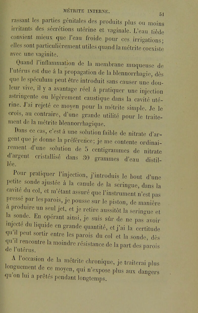 51 rassant les parties génitales des produits plus ou moins irritants des sécrétions utérine et vaginale. L'eau tiède convient mieux que l'eau froide pour ces irrigations; elles sont particulièrement utiles quand la métrite coexiste avec une vaginite. Quand l'inflammation de la membrane muqueuse de l'utérus est due à la propagation de la blennorrhagie, dès que le spéculum peut être introduit sans causer une dou- leur vive, il y a avantage réel à pratiquer une injection astringente ou légèrement caustique dans la cavité uté- rine. J'ai rejeté ce moyen pour la métrite simple. Je le crois, au contraire, d'une grande utilité pour le traite- ment de la métrite blennorrhagique. Dans ce cas, c'est à une solution faible de nitrate d'ar- gent que je donne la préférence; je me contente ordinai- rement d'une solution de 5 centigrammes de nitrate d'argent cristallisé dans 30 grammes d'eau distil- lée. Pour pratiquer l'injection, j'introduis le bout d'une petite sonde ajustée à la canule de la seringue, dans la cavité du col, et m'étant assuré que l'instrument n'est pas pressé par lesparois, je pousse sur le piston, de manière a produire un seul jet, et je retire aussitôt la seringue et la sonde. En opérant ainsi, je suis sûr de ne pas avoir mjecté du liquide en grande quantité, et j'ai la certitude qu i peut sortir entre les parois du col et la sonde, dès Y 1 rencontre la moindre résistance de la part des parois de 1 utérus. r A l'occasion de la métrite chronique, je traiterai plus longuement de ce moyen, qui n'expose pins aux dangers qu on lui a prck's pendant longtemps.