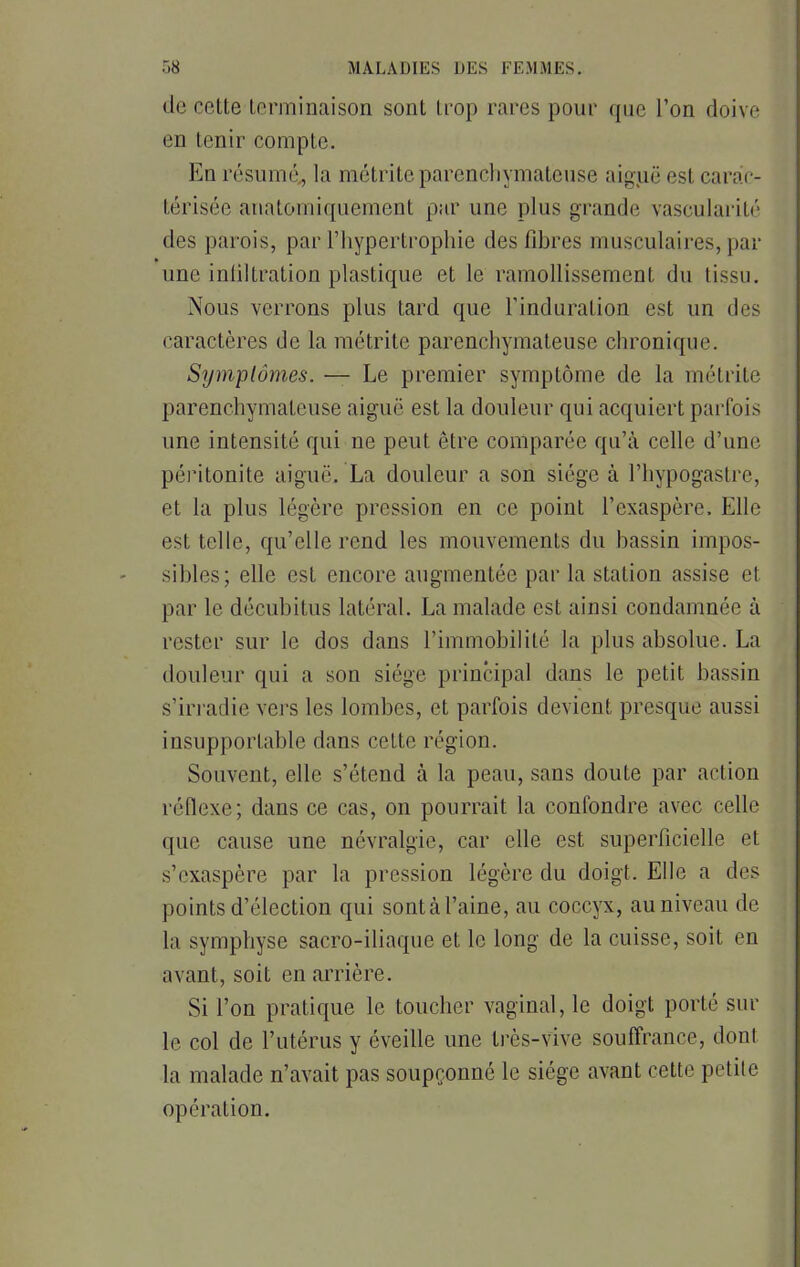 de cette terminaison sont trop rares pour que l'on doive en tenir compte. En résumé, la nuétriteparenehymatèuse aiguë est carac- térisée anatomiquement par une plus grande vascularité des parois, par l'hypertrophie des libres musculaires, par une inliltration plastique et le ramollissement du tissu. Nous verrons plus tard que l'induration est un des caractères de la métrite parenehymatèuse chronique. Symptômes. — Le premier symptôme de la métrite parenehymatèuse aiguë est la douleur qui acquiert parfois une intensité qui ne peut être comparée qu'à celle d'une péritonite aiguë. La douleur a son siège à l'hypogastre, et la plus légère pression en ce point l'exaspère. Elle esl telle, qu'elle rend les mouvements du bassin impos- sibles; elle est encore augmentée par la station assise et par le décubitus latéral. La malade est ainsi condamnée à rester sur le dos dans l'immobilité la plus absolue. La douleur qui a son siège principal dans le petit bassin s'irradie vers les lombes, et parfois devient presque aussi insupportable dans cette région. Souvent, elle s'étend à la peau, sans doute par action réflexe; dans ce cas, on pourrait la confondre avec celle que cause une névralgie, car elle est superficielle et ^'exaspère par la pression légère du doigt. Elle a des points d'élection qui sontà l'aine, au coccyx, au niveau de la symphyse sacro-iliaque et le long de la cuisse, soit en avant, soit en arrière. Si l'on pratique le toucher vaginal, le doigt porté sur le col de l'utérus y éveille une très-vive souffrance, dont la malade n'avait pas soupçonné le siège avant cette petite opération.