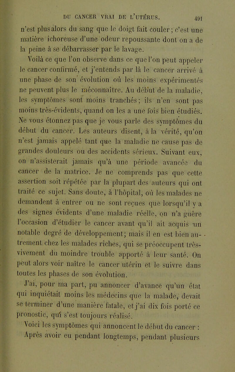 n'est plus alors du sang que le doigt fait couler; c'est une matière ichoreuse d'une odeur repoussante dont on a de la peine à se débarrasser par le lavage. Voilà ce que l'on observe dans ce que l'on peut appeler le cancer confirmé, et j'entends par là le cancer arrivé à une phase de son évolution où les moins expérimentés ne peuvent plus le méconnaître. Au début de la maladie, les symptômes sont moins tranchés; ils n'en sont pas moins très-évidents, quand on les a une l'ois bien étudiés. Ne vous étonnez pas que je vous parle des symptômes du début du cancer. Les auteurs disent, à la vérité, qu'on n'est jamais appelé tant que la maladie ne cause pas de grandes douleurs ou des accidents sérieux. Suivant eux, on n'assisterait jamais qu'à une période avancée du cancer de la matrice. Je ne comprends pas que cette assertion soit répétée par la plupart des auteurs qui ont traité ce sujet. Sans doute, à l'hôpital, où les malades ne demandent à entrer ou ne sont reçues que lorsqu'il y a des signes évidents d'une maladie réelle, on n'a guère l'occasion d'étudier le cancer avant qu'il ait acquis un notable degré de développement; mais il en est bien au- • trement chez-les malades riches, qui se préoccupent très- vivement du moindre trouble apporté à leur santé. On peut alors voir naître le cancer utérin et le suivre dans toutes les phases de son évolution. J'ai, pour ma part, pu annoncer d'avancé qu'un état qui inquiétait moins les médecins que la malade, devait se terminer d'une manière fatale, et j'ai dix fois porté ce pronostic, qui s'est toujours réalisé. Voici les symptômes qui annoncent le début du cancer : Après avoir eu pendant longtemps, pendant plusieurs