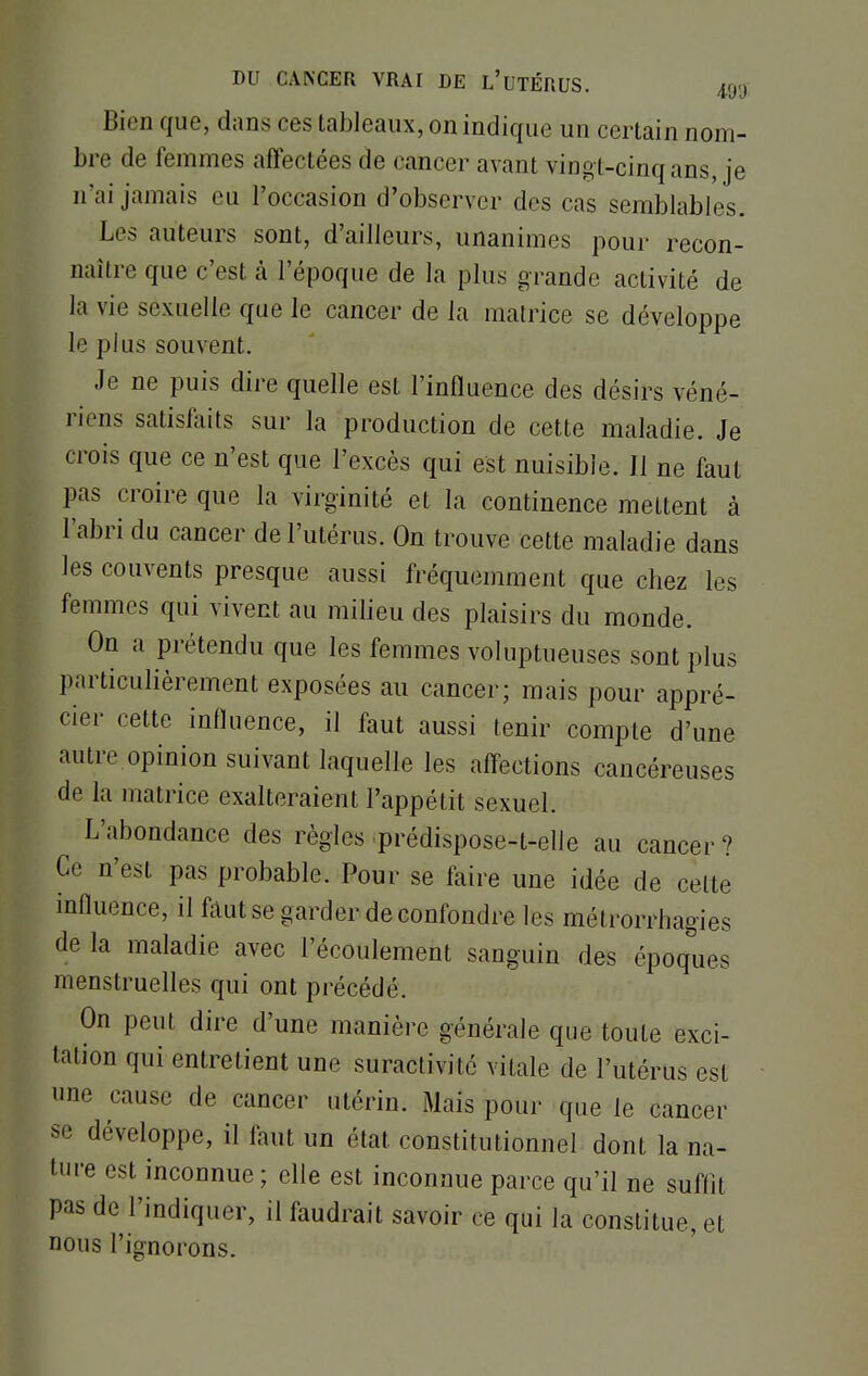 Bien que, dans ces tableaux, on indique un certain nom- bre de femmes affectées de cancer avant vingl-cinqans, je n'ai jamais eu l'occasion d'observer des cas semblables. Les auteurs sont, d'ailleurs, unanimes pour recon- naître que c'est à l'époque de la plus grande activité de la vie sexuelle que le cancer de la matrice se développe le plus souvent. Je ne puis dire quelle est l'influence des désirs véné- riens satisfaits sur la production de cette maladie. Je crois que ce n'est que l'excès qui est nuisible. Il ne faut pas croire que la virginité et la continence mettent à l'abri du cancer de l'utérus. On trouve cette maladie dans les couvents presque aussi fréquemment que chez les femmes qui vivent au milieu des plaisirs du monde. On a prétendu que les femmes voluptueuses sont plus particulièrement exposées au cancer; mais pour appré- cier cette influence, il faut aussi tenir compte d'une autre opinion suivant laquelle les affections cancéreuses de la matrice exalteraient l'appétit sexuel. L'abondance des règles prédispose-t-elle au cancer? Ce n'est pas probable. Pour se faire une idée de cette influence, il faut se garder de confondre les métrorrhagies de la maladie avec l'écoulement sanguin des époques menstruelles qui ont précédé. On peut dire d'une manière générale que toute exci- tation qui entretient une suractivité vitale de l'utérus est une cause de cancer utérin. Mais pour que le cancer se développe, il faut un état constitutionnel dont la na- ture est inconnue; elle est inconnue parce qu'il ne suffit pas de l'indiquer, il faudrait savoir ce qui la constitue, et nous l'ignorons.