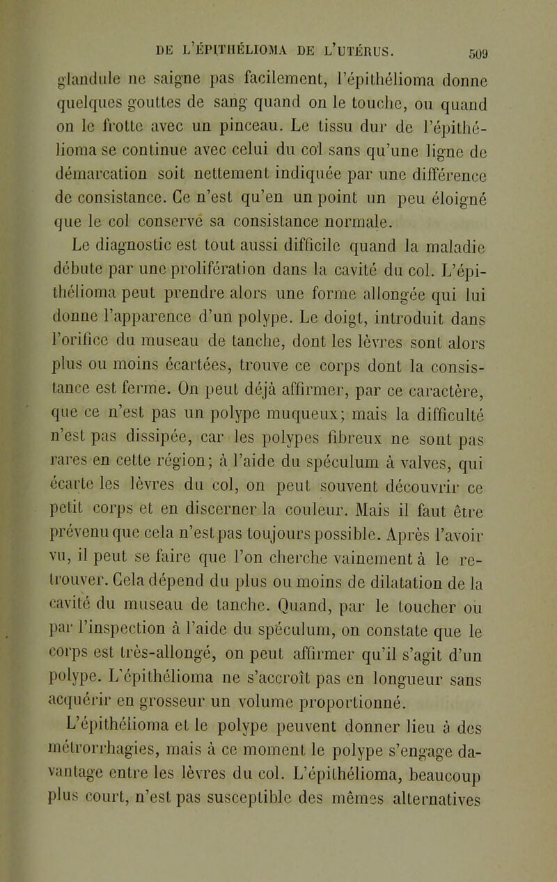 gîandule ne saigne pas facilement, l'épithélioma donne quelques gouttes de sang quand on le touche, ou quand on le frotte avec un pinceau. Le tissu dur de l'épithé- lioma se continue avec celui du col sans qu'une ligne de démarcation soit nettement indiquée par une différence de consistance. Ce n'est qu'en un point un peu éloigné que le col conserve sa consistance normale. Le diagnostic est tout aussi difficile quand la maladie débute par une prolifération dans la cavité du col. L'épi- thélioma peut prendre alors une forme allongée qui lui donne l'apparence d'un polype. Le doigt, introduit dans l'orifice du museau de tanche, dont les lèvres sont alors plus ou moins écartées, trouve ce corps dont la consis- tance est ferme. On peut déjà affirmer, par ce caractère, que ce n'est pas un polype muqueux; mais la difficulté n'est pas dissipée, car les polypes fibreux ne sont pas rares en cette région; à l'aide du spéculum à valves, qui écarte les lèvres du col, on peut souvent découvrir ce petit corps et en discerner la couleur. Mais il faut être prévenu que cela n'est pas toujours possible. Après l'avoir vu, il peut se faire que l'on cherche vainement à le re- trouver. Cela dépend du plus ou moins de dilatation de la • avili: du museau de tanche. Quand, par le toucher ou par l'inspection à l'aide du spéculum, on constate que le corps est très-allongé, on peut affirmer qu'il s'agit d'un polype. L'épithélioma ne s'accroît pas en longueur sans acquérir en grosseur un volume proportionné. L'épithélioma et le polype peuvent donner lieu à des métromhagies, mais à ce moment le polype s'engage da- vantage entre les lèvres du col. L'épithélioma, beaucoup plus court, n'est pas susceptible des mêmes alternatives