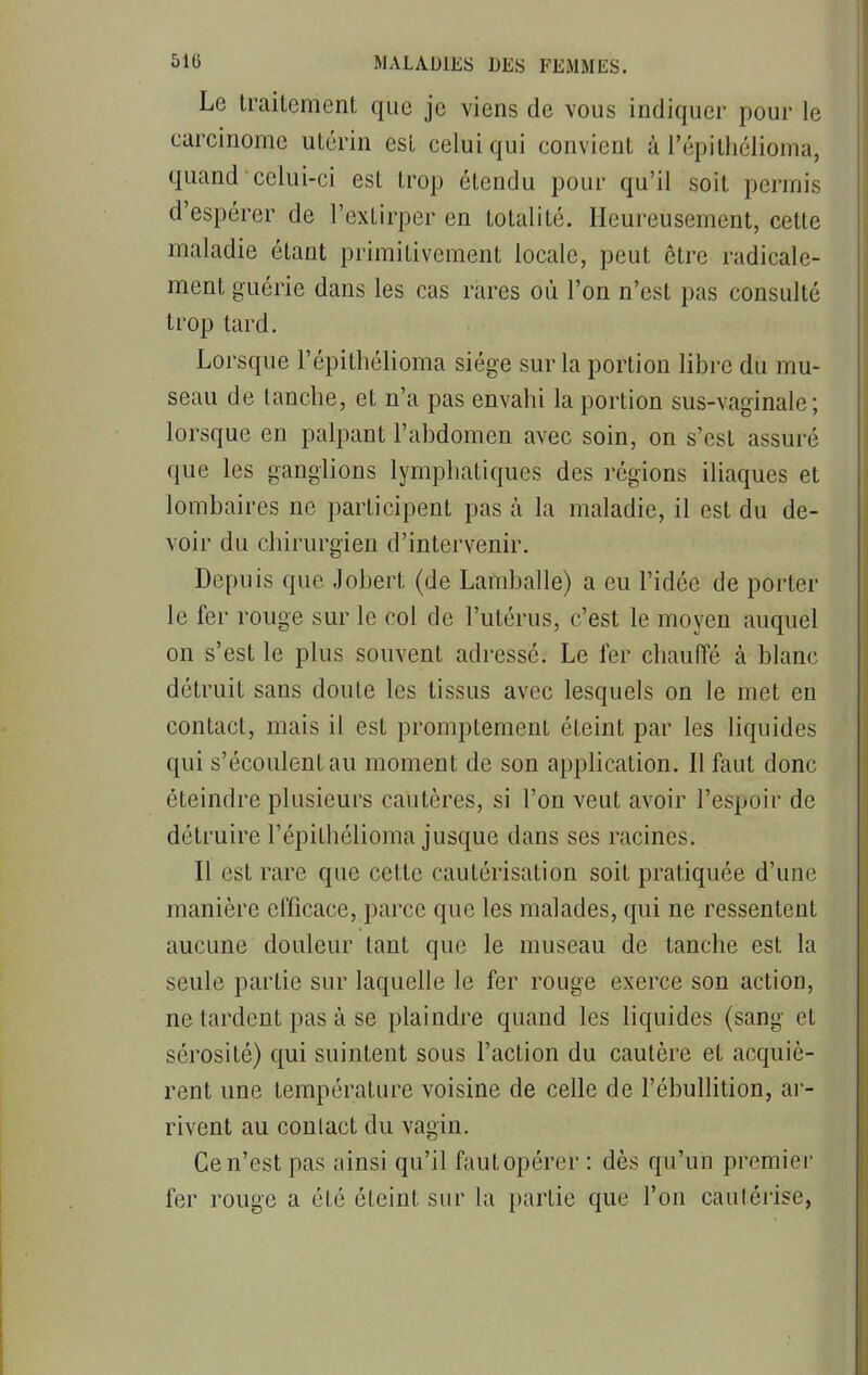 Le traitement que je viens de vous indiquer pour le carcinome utérin est celui qui convient à l'épithélioma, quand celui-ci est trop étendu pour qu'il soit permis d'espérer de l'extirper en totalité. Heureusement, cette maladie étant primitivement locale, peut être radicale- ment guérie dans les cas rares où l'on n'est pas consulté trop tard. Lorsque l'épithélioma siège sur la portion libre du mu- seau de tanche, et n'a pas envahi la portion sus-vaginale; lorsque en palpant l'abdomen avec soin, on s'est assuré que les ganglions lymphatiques des régions iliaques et lombaires ne participent pas à la maladie, il est du de- voir du chirurgien d'intervenir. Depuis que Jobert (de Lamballe) a eu l'idée de porter le fer rouge sur le col de l'utérus, c'est le moyen auquel on s'est le plus souvent adressé. Le fer chauffé à blanc détruit sans doute les tissus avec lesquels on le met en contact, mais il est promptement éteint par les liquides qui s'écoulent au moment de son application. Il faut donc éteindre plusieurs cautères, si l'on veut avoir l'espoir de détruire l'épithélioma jusque dans ses racines. Il est rare que cette cautérisation soit pratiquée d'une manière efficace, parce que les malades, qui ne ressentent aucune douleur tant que le museau de tanche est la seule partie sur laquelle le fer rouge exerce son action, ne lardent pas à se plaindre quand les liquides (sang et sérosité) qui suintent sous l'action du cautère et acquiè- rent une température voisine de celle de l'ébullition, ar- rivent au contact du vagin. Ce n'est pas ainsi qu'il faut opérer : dès qu'un premier fer rouge a été éteint sur la partie que l'on cautérise,