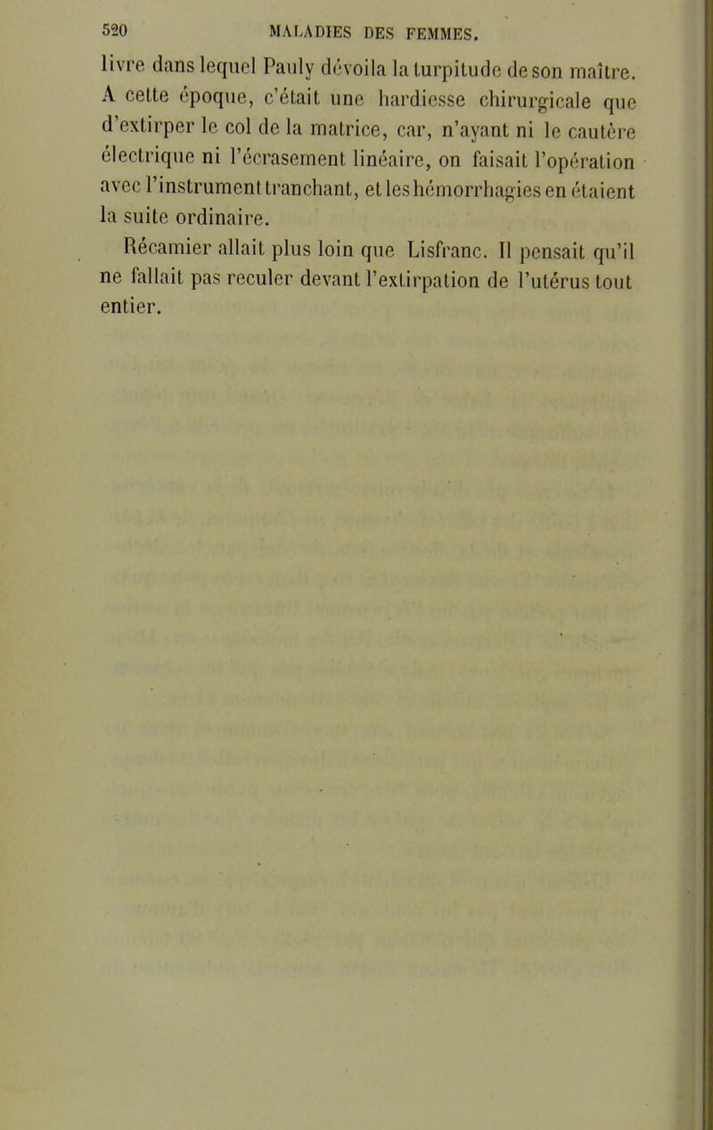 livre dans lequel Pauly dévoila la turpitude de son maître. A cette époque, c'était une hardiesse chirurgicale que d'extirper le col de la matrice, car, n'ayant ni le cautère électrique ni l'écrasement linéaire, on faisait l'opération avec l'instrument tranchant, et les hémorrhagïes en étaient la suite ordinaire. Récamier allait plus loin que Lisfranc. Il pensait qu'il ne fallait pas reculer devant l'extirpation de l'utérus tout entier.