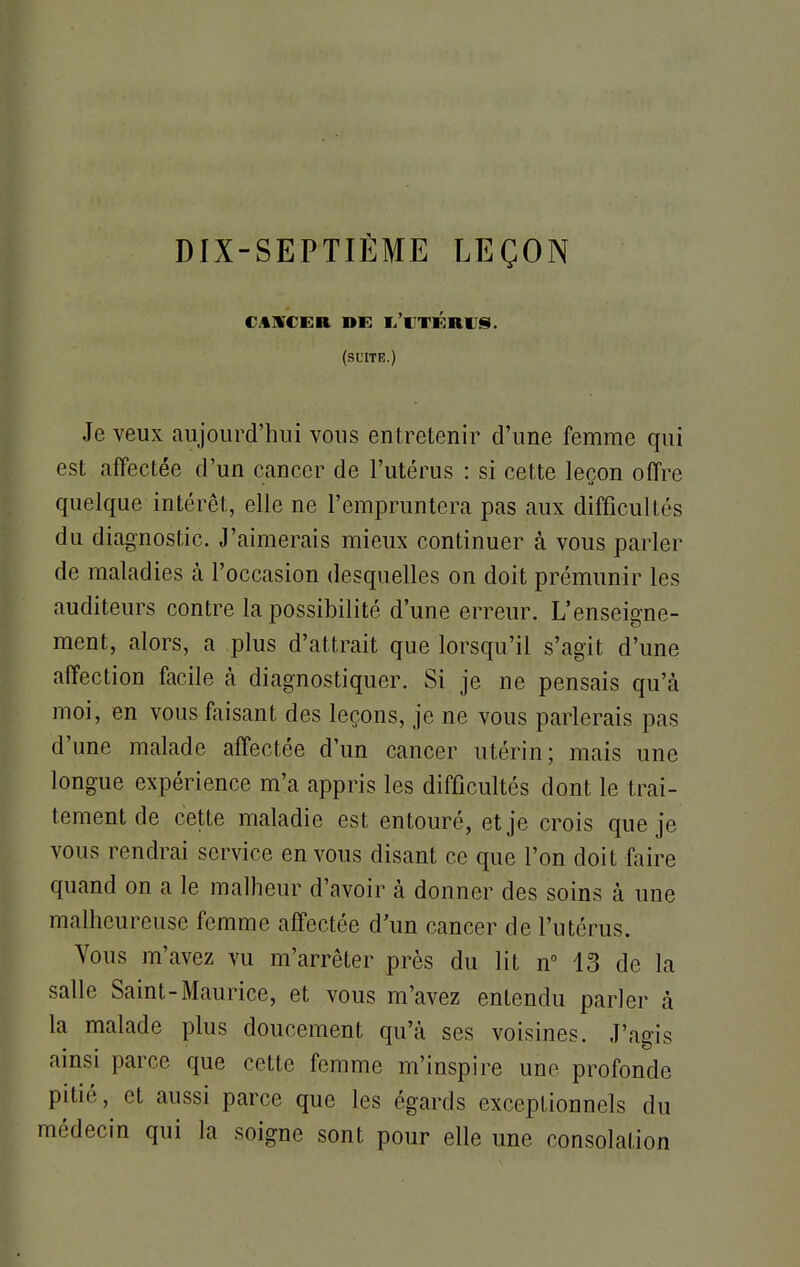 DIX-SEPTIÈME LEÇON CAUCER DE L'CTKRUS. (suite.) Je veux aujourd'hui vous entretenir d'une femme qui est affectée d'un cancer de l'utérus : si cette leçon offre quelque intérêt, elle ne l'empruntera pas aux difficultés du diagnostic. J'aimerais mieux continuer à vous parler de maladies à l'occasion desquelles on doit prémunir les auditeurs contre la possibilité d'une erreur. L'enseigne- ment, alors, a plus d'attrait que lorsqu'il s'agit d'une affection facile à diagnostiquer. Si je ne pensais qu'à moi, en vous faisant des leçons, je ne vous parlerais pas d'une malade affectée d'un cancer utérin; mais une longue expérience m'a appris les difficultés dont le trai- tement de cette maladie est entouré, et je crois que je vous rendrai service en vous disant ce que l'on doit faire quand on a le malheur d'avoir à donner des soins à une malheureuse femme affectée d'un cancer de l'utérus. Vous m'avez vu m'arrêter près du lit n° 13 de la salle Saint-Maurice, et vous m'avez entendu parler à la malade plus doucement qu'à ses voisines. J'agis ainsi parce que cette femme m'inspire une profonde pitié, et aussi parce que les égards exceptionnels du médecin qui la soigne sont pour elle une consolation