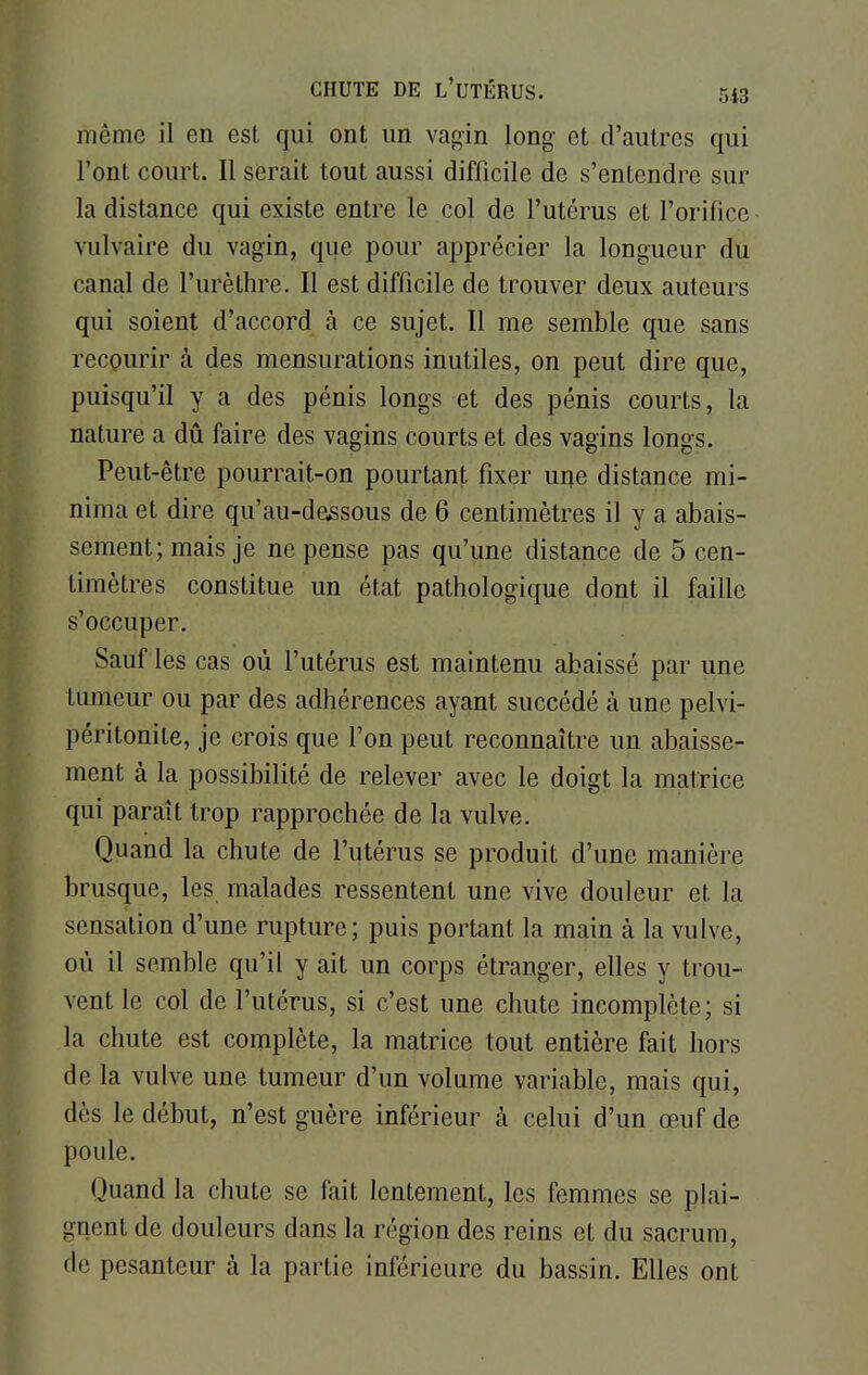 même il en est qui ont un vagin long et d'autres qui l'ont court. Il serait tout aussi difficile de s'entendre sur la distance qui existe entre le col de l'utérus et l'orifice vulvaire du vagin, que pour apprécier la longueur du canal de l'urèthre. Il est difficile de trouver deux auteurs qui soient d'accord à ce sujet. Il me semble que sans recourir à des mensurations inutiles, on peut dire que, puisqu'il y a des pénis longs et des pénis courts, la nature a dû faire des vagins courts et des vagins longs. Peut-être pourrait-on pourtant fixer une distance mi- nihïa et dire qu'au-dessous de 6 centimètres il y a abais- sement; mais je ne pense pas qu'une distance de 5 cen- timètres constitue un état pathologique dont il faille s'occuper. Sauf les cas où l'utérus est maintenu abaissé par une tumeur ou par des adhérences ayant succédé à une pelvi- péritonite, je crois que l'on peut reconnaître un abaisse- ment à la possibilité de relever avec le doigt la matrice qui paraît trop rapprochée de la vulve. Quand la chute de l'utérus se produit d'une manière brusque, les malades ressentent une vive douleur et la sensation d'une rupture; puis portant la main à la vulve, où il semble qu'il y ait un corps étranger, elles y trou- vent le col de l'utérus, si c'est une chute incomplète; si la chute est complète, la matrice tout entière fait hors de la vulve une tumeur d'un volume variable, mais qui, dès le début, n'est guère inférieur à celui d'un œuf de poule. Quand la chute se fait lentement, les femmes se plai- gnent de douleurs dans la région des reins et du sacrum, de pesanteur à la partie inférieure du bassin. Elles ont