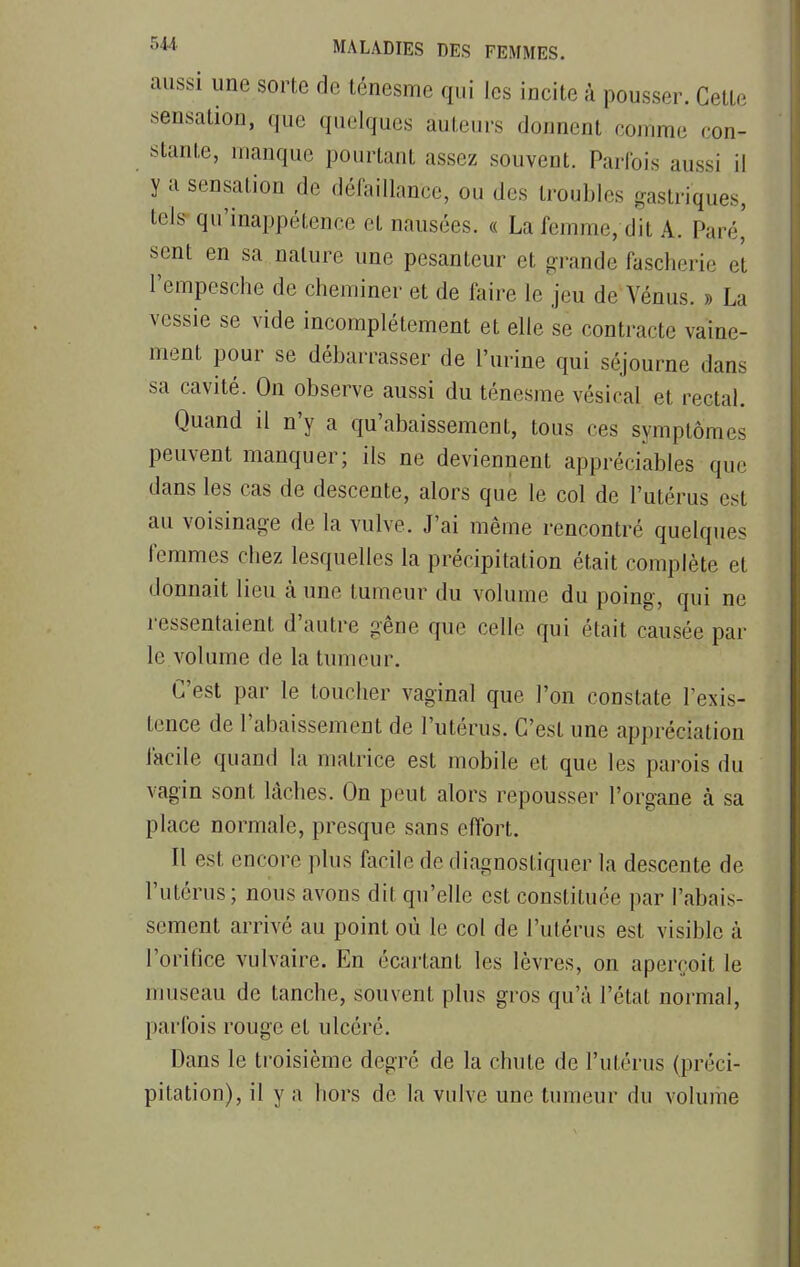 aussi une sorte de ténesme qui les incite à pousser. Cette sensation, que quelques auteurs donnent comme con- stante, manque pourtant assez souvent. Parfois aussi il y a sensation de défaillance, ou des troubles gastriques, tels qu'inappétence et nausées. « La femme, dit A. Paré' sent en sa nature une pesanteur et grande fascherie et l'empesche de cheminer et de faire le jeu de Vénus. » La vessie se vide incomplètement et elle se contracte vaine- ment pour se débarrasser de l'urine qui séjourne dans sa cavité. On observe aussi du ténesme vésical et rectal. Quand il n'y a qu'abaissement, tous ces symptômes peuvent manquer; ils ne deviennent appréciables que dans les cas de descente, alors que le col de l'utérus est au voisinage de la vulve. J'ai même rencontré quelques femmes chez lesquelles la précipitation était complète et donnait lieu à une tumeur du volume du poing, qui ne ressentaient d'autre gêne que celle qui était causée par le volume de la tumeur. C'est par le toucher vaginal que l'on constate l'exis- tence de l'abaissement de l'utérus. C'est une appréciation facile quand la matrice est mobile et que les parois du vagin sont lâches. On peut alors repousser l'organe à sa place normale, presque sans effort. Il est encore plus facile de diagnostiquer la descente de l'utérus; nous avons dit qu'elle est constituée par l'abais- sement arrivé au point où le col de l'utérus est visible à l'orifice vulvaire. En écartant les lèvres, on aperçoit le museau de tanche, souvent plus gros qu'à l'état normal, parfois rouge et ulcéré. Dans le troisième degré de la chute de l'utérus (préci- pitation), il y a hors de la vulve une tumeur du volume