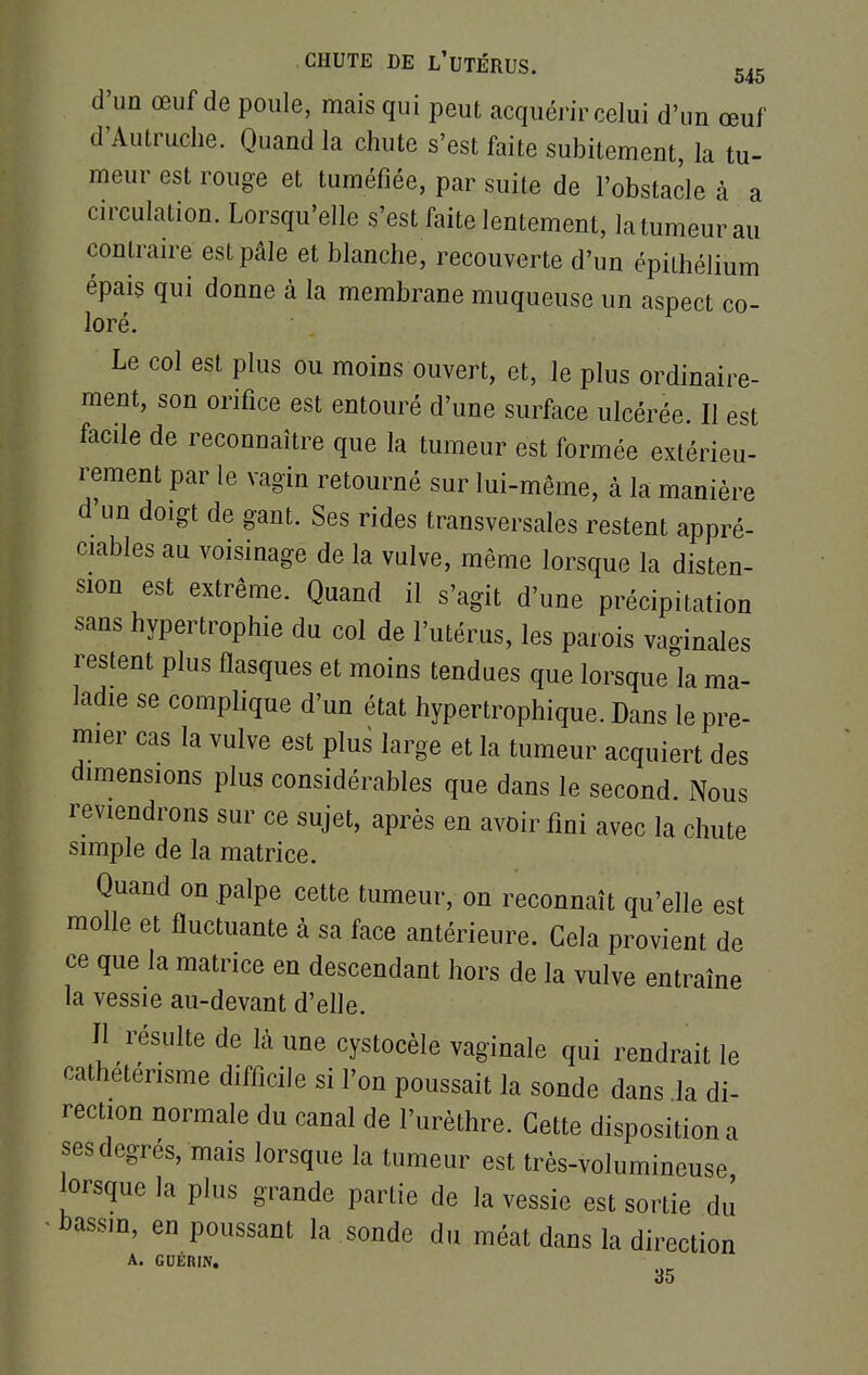 d'un œuf de poule, mais qui peut acquérir celui d'un œuf d'Autruche. Quand la chute s'est faite subitement, la tu- meur est rouge et tuméfiée, par suite de l'obstacle à a circulation. Lorsqu'elle s'est faite lentement, la tumeur au contraire est pâle et blanche, recouverte d'un épithéliùm épais qui donne à la membrane muqueuse un aspect co- loré. Le col est plus ou moins ouvert, et, le plus ordinaire- ment, son orifice est entouré d'une surface ulcérée. Il est facile de reconnaître que la tumeur est formée extérieu- rement par le vagin retourné sur lui-même, à la manière d'un doigt de gant. Ses rides transversales restent appré- ciables au voisinage de la vulve, même lorsque la disten- sion est extrême. Quand il s'agit d'une précipitation sans hypertrophie du col de l'utérus, les parois vaginales restent plus flasques et moins tendues que lorsque la ma- ladie se complique d'un état hypertrophique. Dans le pre- mier cas la vulve est plus large et la tumeur acquiert des dimensions plus considérables que dans le second. Nous reviendrons sur ce sujet, après en avoir fini avec la chute simple de la matrice. Quand on palpe cette tumeur, on reconnaît qu'elle est molle et fluctuante à sa face antérieure. Gela provient de ce que la matrice en descendant hors de la vulve entraîne la vessie au-devant d'elle. Il résulte de Là une cystocèle vaginale qui rendrait le cathétérisme difficile si l'on poussait la sonde dans la di- rection normale du canal de l'urèthre. Cette disposition a ses degrés, mais lorsque la tumeur est très-volumineuse lorsque la plus grande partie de la vessie est sortie du bassin, en poussant la sonde du méat dans la direction A. GUÉRIN. 35