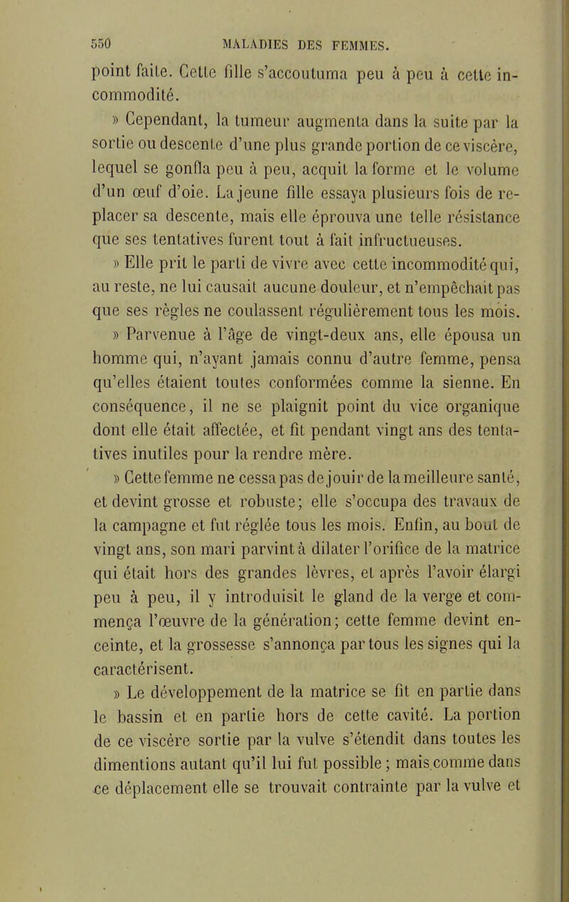 point faite. Cette fille s'accoutuma peu à peu à cette in- commodité. » Cependant, la tumeur augmenta dans la suite par la sortie ou descente d'une plus grande portion de ce viscère, lequel se gonfla peu à peu, acquit la forme et le volume d'un œuf d'oie. La jeune fille essaya plusieurs fois de re- placer sa descente, mais elle éprouva une telle résistance que ses tentatives furent tout à fait infructueuses. » Elle prit le parti de vivre avec cette incommodité qui, au reste, ne lui causait aucune douleur, et n'empêchait pas que ses règles ne coulassent régulièrement tous les mois. » Parvenue à l'âge de vingt-deux ans, elle épousa un homme qui, n'ayant jamais connu d'autre femme, pensa qu'elles étaient toutes conformées comme la sienne. En conséquence, il ne se plaignit point du vice organique dont elle était affectée, et fit pendant vingt ans des tenta- tives inutiles pour la rendre mère. » Cette femme ne cessa pas de jouir de la meilleure santé, et devint grosse et robuste; elle s'occupa des travaux de la campagne et fut réglée tous les mois. Enfin, au bout de vingt ans, son mari parvint a dilater l'orifice de la matrice qui était hors des grandes lèvres, et après l'avoir élargi peu à peu, il y introduisit le gland de la verge et com- mença l'œuvre de la génération; cette femme devint en- ceinte, et la grossesse s'annonça par tous les signes qui la caractérisent. » Le développement de la matrice se fit en partie dans le bassin et en partie hors de cette cavité. La portion de ce viscère sortie par la vulve s'étendit dans toutes les dimentions autant qu'il lui fut possible ; mais.comme dans -ce déplacement elle se trouvait contrainte par la vulve et