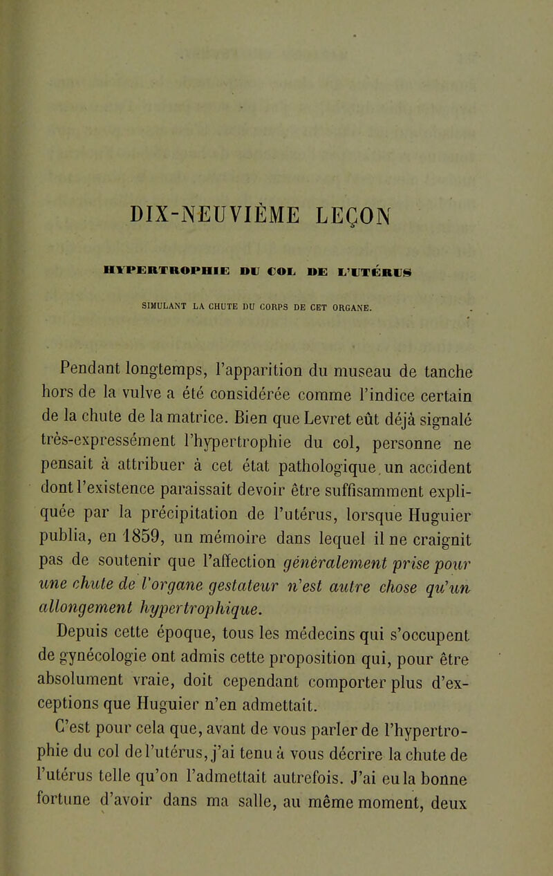 DIX-NEUVIÈME LEÇON HYPERTROPHIE DU COL DE L'UTERUS SIMULANT LA CHUTE DU CORPS DE CET ORGANE. Pendant longtemps, l'apparition du museau de tanche hors de la vulve a été considérée comme l'indice certain de la chute de la matrice. Bien que Levret eût déjà signalé très-expressément l'hypertrophie du col, personne ne pensait à attribuer à cet état pathologique.un accident dont l'existence paraissait devoir être suffisamment expli- quée par la précipitation de l'utérus, lorsque Huguier publia, en 1859, un mémoire dans lequel il ne craignit pas de soutenir que l'affection généralement prise pour une chute de l'organe gestateur n'est autre chose qu'un allongement hypertrophique. Depuis cette époque, tous les médecins qui s'occupent de gynécologie ont admis cette proposition qui, pour être absolument vraie, doit cependant comporter plus d'ex- ceptions que Huguier n'en admettait. C'est pour cela que, avant de vous parler de l'hypertro- phie du col de l'utérus, j'ai tenu à vous décrire la chute de l'utérus telle qu'on l'admettait autrefois. J'ai eu la bonne fortune d'avoir dans ma salle, au même moment, deux