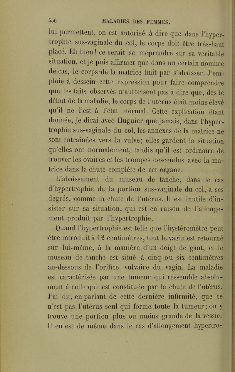 lui permettent, on est autorisé à dire que dans l'hyper- trophie sus-vaginale du col, le corps doit être très-haut placé. Eh hien ! ce serait se méprendre sur sa véritahle situation, et je puis affirmer que dans un certain nombre de cas, le corps-de la matrice finit par s'abaisser. J'em- ploie à dessein cette expression pour faire comprendre que les faits observés n'autorisent pas à dire que, dès le début de la maladie, le corps de l'utérus était moins élevé qu'il ne l'est à l'étal normal. Cette explication étant donnée, je dirai avec Huguier que jamais, dans l'hyper- trophie sus-vaginale du col, les annexes de la matrice ne sont entraînées vers la vulve; elles gardent la situation qu'elles ont normalement, tandis qu'il est ordinaire de trouver les ovaires et les trompes descendus avec la ma- trice dans la chute complète de cet organe. L'abaissement du museau de tanche, dans le cas d'hypertrophie de la portion sus-vaginale du col, a ses degrés, comme la chute de l'utérus. Il est inutile d'in- sister sur sa situation, qui est en raison de l'allonge- ment produit par l'hypertrophie. Quand l'hypertrophie est telle que l'hystéromètre peut être introduit à 12 centimètres, tout le vagin est retourné sur lui-même, à la manière d'un doigt de gant, et le museau de tanche est situé à cinq ou six centimètres au-dessous de l'orifice vulvaire du vagin. La maladie est caractérisée par une tumeur qui ressemble absolu- ment à celle qui est constituée par la chute de l'utérus. J'ai dit, en parlant de cette dernière infirmité, que ce n'est pas l'utérus seul qui forme toute la tumeur; on y trouve une portion plus ou moins grande de la vessie. Il en est de même dans le cas d'allongement hypertro-