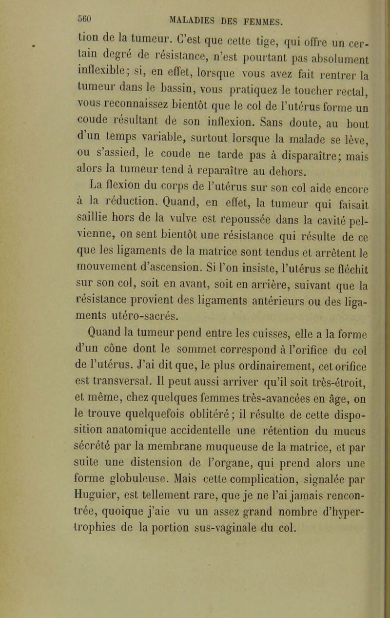 tion de la tumeur. C'est que cette tige, qui offre un cer- tain degré de résistance, n'est pourtant pas absolument inflexible; si, en effet, lorsque vous avez fait rentrer la tumeur dans le bassin, vous pratiquez le toucher rectal, vous reconnaissez bientôt que le col de l'utérus forme un coude résultant de son inflexion. Sans doute, au bout d'un temps variable, surtout, lorsque la malade se lève, ou s'assied, le coude ne tarde pas à disparaître; mais alors la tumeur tend à reparaître au dehors. La flexion du corps de l'utérus sur son col aide encore à la réduction. Quand, en effet, la tumeur qui faisait saillie hors de la vulve est repoussée dans la cavité pel- vienne, on sent bientôt une résistance qui résulte de ce que les ligaments de la matrice sont tendus et arrêtent le mouvement d'ascension. Si l'on insiste, l'utérus se fléchit sur son col, soit en avant, soit en arrière, suivant que la résistance provient des ligaments antérieurs ou des liga- ments utéro-sacrés. Quand la tumeur pend entre les cuisses, elle a la forme d'un cône dont le sommet correspond à l'orifice du col de l'utérus. J'ai dit que, le plus ordinairement, cet orifice est transversal. Il peut aussi arriver qu'il soit très-étroit, et même, chez quelques femmes très-avancées en âge, on le trouve quelquefois oblitéré ; il résulte de cette dispo- sition anatomique accidentelle une rétention du mucus sécrété par la membrane muqueuse de la matrice, et par suite une distension de l'organe, qui prend alors une forme globuleuse. Mais cette complication, signalée par Huguier, est tellement rare, que je ne l'ai jamais rencon- trée, quoique j'aie vu un assez grand nombre d'hyper- trophies de la portion sus-vaginale du col.