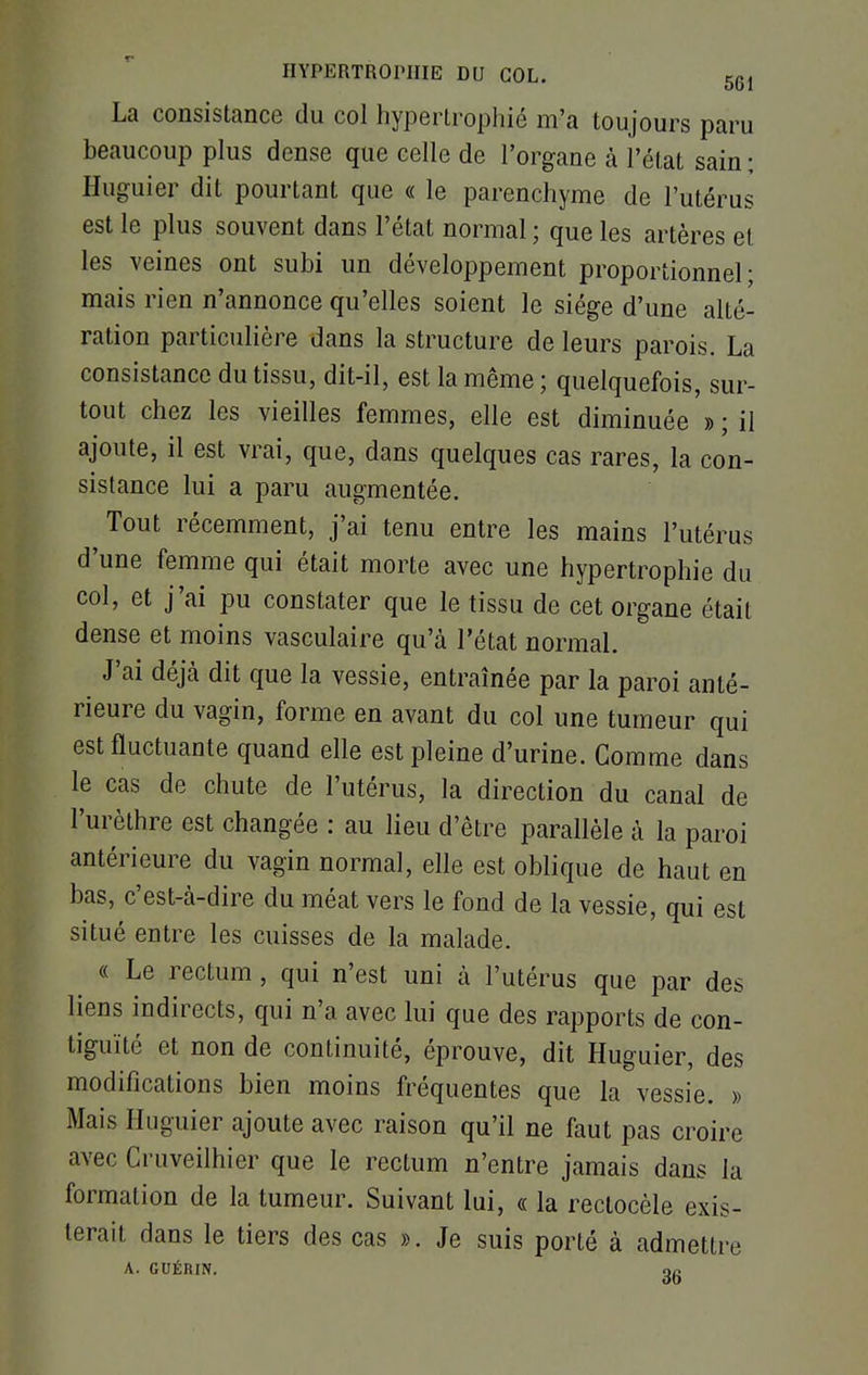 La consistance du col hypertrophié m'a toujours paru beaucoup plus dense que celle de l'organe à l'état sain ; Huguier dit pourtant que « le parenchyme de l'utérus est le plus souvent dans l'état normal ; que les artères et les veines ont subi un développement proportionnel- mais rien n'annonce qu'elles soient le siège d'une alté- ration particulière dans la structure de leurs parois. La consistance du tissu, dit-il, est la même ; quelquefois, sur- tout chez les vieilles femmes, elle est diminuée » ; il ajoute, il est vrai, que, dans quelques cas rares, la con- sistance lui a paru augmentée. Tout récemment, j'ai tenu entre les mains l'utérus d'une femme qui était morte avec une hypertrophie du col, et j'ai pu constater que le tissu de cet organe était dense et moins vasculaire qu'à l'état normal. J'ai déjà dit que la vessie, entraînée par la paroi anté- rieure du vagin, forme en avant du col une tumeur qui est fluctuante quand elle est pleine d'urine. Comme dans le cas de chute de l'utérus, la direction du canal de l'urèthre est changée : au lieu d'être parallèle à la paroi antérieure du vagin normal, elle est oblique de haut en bas, c'est-à-dire du méat vers le fond de la vessie, qui est situé entre les cuisses de la malade. « Le rectum, qui n'est uni à l'utérus que par des liens indirects, qui n'a avec lui que des rapports de con- tiguïté et non de continuité, éprouve, dit Huguier, des modifications bien moins fréquentes que la vessie. » Mais Huguier ajoute avec raison qu'il ne faut pas croire avec Cruveilhier que le rectum n'entre jamais dans la formation de la tumeur. Suivant lui, « la rectocèle exis- terait, dans le tiers des cas ». Je suis porté à admettre A. GUÉRIN. gg