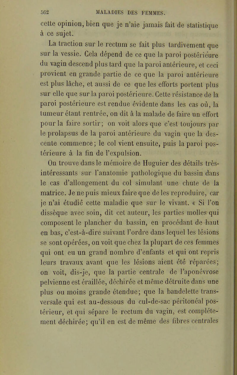 cette opinion, bien que je n'aie jamais fait de statistique à ce sujet. La traction sur le rectum se fait plus tardivement que sur la vessie. Gela dépend de ce que la paroi postérieure du vagin descend plus tard que la paroi antérieure, et ceci provient en grande partie de ce que la paroi antérieure est plus lâche, et aussi de ce que les efforts portent plus sur elle que sur la paroi postérieure. Cette résistance de la paroi postérieure est rendue évidente dans les cas où, la tumeur étant rentrée, on dit à la malade de faire un effort pour la faire sortir; on voit alors que c'est toujours par le prolapsus de la paroi antérieure du vagin que la des- cente commence; le col vient ensuite, puis la paroi pos- térieure à la fin de l'expulsion. On trouve dans le mémoire de Huguier des détails très- intéressants sur l'anatomie pathologique du bassin dans le cas d'allongement du col simulant une chute de la matrice. Je ne puis mieux faire que de les reproduire, car je n'ai étudié cette maladie que sur le vivant. « Si l'on dissèque avec soin, dit cet auteur, les parties molles qui composent le plancher du bassin, en procédant de haut en bas, c'est-à-dire suivant l'ordre dans lequel les lésions se sont opérées, on voit que chez la plupart de ces femmes qui ont eu un grand nombre d'enfants et qui ont repris leurs travaux avant que les lésions aient été réparées; on voit, dis-je, que la partie centrale de l'aponévrose pelvienne est éraillée, déchirée et même détruite dans une plus ou moins grande étendue; que la bandelette trans- versale qui est au-dessous du cul-de-sac péritonéal pos- térieur, et qui sépare le rectum du vagin, est complète- ment déchirée; qu'il en est de même des fibres centrales