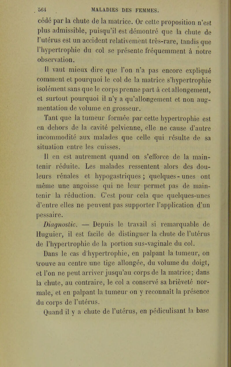 cédé par la chute de la matrice. Or celte proposition n'est plus admissible, puisqu'il est démontré que la chute de l'utérus est un accident relativement très-rare, tandis que l'hypertrophie du col se présente fréquemment à notre observation. Il vaut mieux dire que l'on n'a pas encore expliqué comment et pourquoi le col de la matrice s'hypertrophie isolément sans que le corps prenne part à cet allongement, et surtout pourquoi il n'y a qu'allongement et non aug- mentation de volume en grosseur. Tant que la tumeur formée par cette hypertrophie est en dehors de la cavité pelvienne, elle ne cause d'autre incommodité aux malades que celle qui résulte de sa situation entre les cuisses. Il en est autrement quand on s'efforce de la main- tenir réduite. Les malades ressentent alors des dou- leurs rénales et hypogastriques ; quelques - unes ont même une angoisse qui ne leur permet pas de main- tenir la réduction. C'est pour cela que quelques-unes d'entre elles ne peuvent pas supporter l'application d'un pessaire. Diagnostic. — Depuis le travail si remarquable de Huguier, il est facile de distinguer la chute de l'utérus de l'hypertrophie de la portion sus-vaginale du col. Dans le cas d'hypertrophie, en palpant la tumeur, on trouve au centre une tige allongée, du volume du doigt, et l'on ne peut arriver jusqu'au corps de la matrice; dans la chute, au contraire, le col a conservé sa brièveté nor- male, et en palpant la tumeur on y reconnaît la présence du corps de l'utérus. Quand il y a chute de l'utérus, en pédiculisant la base