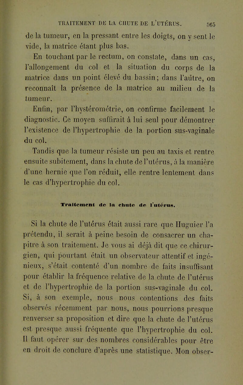 de la tumeur, en la pressant entre les doigts, on y sent le vide, la matrice étant plus bas. En touchant par le rectum, on constate, dans un cas, rallongement du col et la situation du corps de la matrice dans un point élevé du bassin; dans l'autre, on reconnaît la présence de la matrice au milieu de la tumeur. Enfin, par l'hystérométrie, on confirme facilement le diagnostic. Ce moyen suffirait à lui seul pour démontrer l'existence de l'hypertrophie de la portion sus-vaginale du col. Tandis que la tumeur résiste un peu au taxis et rentre ensuite subitement, dans la chute de l'utérus, à la manière d'une hernie que l'on réduit, elle rentre lentement dans le cas d'hypertrophie du col. Traitement de la chute de l'utérus. Si la chute de l'utérus était aussi rare que Huguier l'a prétendu, il serait à peine besoin de consacrer un cha- pitre à son traitement. Je vous ai déjà dit que ce chirur- gien, qui pourtant était un observateur attentif et ingé- nieux, s'était contenté d'un nombre de faits insuffisant pour établir la fréquence relative de la chute de l'utérus et de l'hypertrophie de la portion sus-vaginale du col. Si, à son exemple, nous nous contentions des faits observés récemment par nous, nous pourrions presque renverser sa proposition et dire que la chute de l'utérus est presque aussi fréquente que l'hypertrophie du col. Il faut opérer sur des nombres considérables pour être en droit de conclure d'après une statistique. Mon obser-