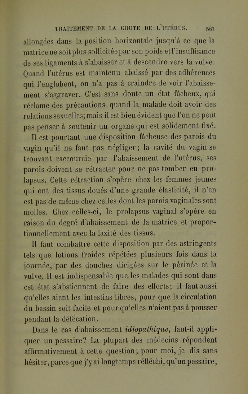 allongées dans la position horizontale jusqu'à ce que la matrice ne soit plus sollicitée par son poids et l'insuffisance de ses ligaments à s'abaisser et à descendre vers la vulve. Quand l'utérus est maintenu abaissé par des adhérences qui l'englobent, on n'a pas à craindre de voir l'abaisse- ment s'aggraver. C'est sans doute un état fâcheux, qui réclame des précautions quand la malade doit avoir des relations sexuelles; mais il est bien évident que l'on ne peut pas penser à soutenir un organe qui est solidement fixé. Il est pourtant une disposition fâcheuse des parois du vagin qu'il ne faut pas négliger; la cavité du vagin se trouvant raccourcie par l'abaissement de l'utérus, ses parois doivent se rétracter pour ne pas tomber en pro- lapsus. Cette rétraction s'opère chez les femmes jeunes qui ont des tissus doués d'une grande élasticité, il n'en est pas de même chez celles dont les parois vaginales sont molles. Chez celles-ci, le prolapsus vaginal s'opère en raison du degré d'abaissement de la matrice et propor- tionnellement avec la laxité des tissus. Il faut combattre cette disposition par des astringents tels que lotions froides répétées plusieurs fois dans la journée, par des douches dirigées sur le périnée et la vulve. Il est indispensable que les malades qui sont dans cet état s'abstiennent de faire des efforts; il faut aussi qu'elles aient les intestins libres, pour que la circulation du bassin soit facile et pour qu'elles n'aient pas à pousser pendant la défécation. Dans le cas d'abaissement idiopathique, faut-il appli- quer un pessaire? La plupart des médecins répondent affirmativement à cette question; pour moi, je dis sans hésiter, parce que j'y ai longtemps réfléchi, qu'un pessaire,