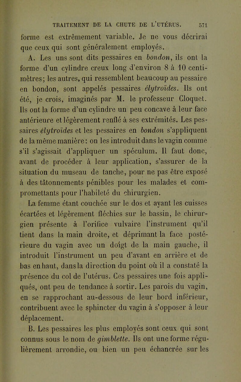 forme est extrêmement variable. Je ne vous décrirai que ceux qui sont généralement employés. A. Les uns sont dits pessaires en bondon, ils ont la forme d'un cylindre creux long d'environ 8 à 10 centi- mètres; les autres, qui ressemblent beaucoup au pessaire en bondon, sont appelés pessaires élytroïdes. Ils ont été, je crois, imaginés par M. le professeur Cloquet. Ils ont la forme d'un cylindre un peu concave à leur face antérieure et légèrement renflé à ses extrémités. Les pes- saires élytroïdes et les pessaires en bondon s'appliquent de la même manière : on les introduit dans le vagin comme s'il s'agissait d'appliquer un spéculum. Il faut donc, avant de procéder à leur application, s'assurer de la situation du museau de tanche, pour ne pas être exposé à des tâtonnements pénibles pour les malades et com- promettants pour l'habileté du chirurgien. La femme étant couchée sur le dos et ayant les cuisses écartées et légèrement fléchies sur le bassin, le chirur- gien présente à l'orifice vulvaire l'instrument qu'il tient dans la main droite, et déprimant la face posté- rieure du vagin avec un doigt de la main gauche, il introduit l'instrument un peu d'avant en arrière et de bas en haut, dans la direction du point où il a constaté la présence du col de l'utérus. Ces pessaires une fois appli- qués, ont peu de tendance à sortir. Les parois du vagin, en se rapprochant au-dessous de leur bord inférieur, contribuent avec le sphincter du vagin à s'opposer à leur déplacement. B. Les pessaires les plus employés sont ceux qui sont connus sous le nom de gimbletle. Ils ont une forme régu- lièrement arrondie, ou bien un peu échancrée sur les