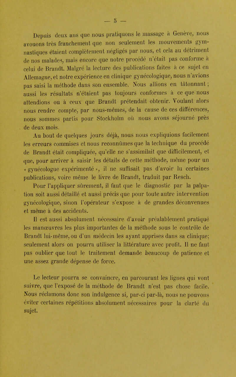 Depuis deux aus que nous pratiquons le massage à Genève, nous avouons très franchement que non seulement les mouvements gym- nastiques étaient complèlejnent négligés par nous, et cela au détriment de nos malades^ mais encoi-e que notre procédé n'était pas conforme à celui de Brandt. Malgré la lecture des publications faites a ce sujet en Allemagne, et notre expérience en clinique gynécologique, nous n'avions pas saisi la méthode dans son ensemble. Nous aUions en tâtonnant ; aussi les résultats n'étaient pas toujours conformes à ce que nous attendions ou à ceux que Brandt prétendait obtenir. Voulant alors nous rendre compte, par nous-mêmes, de la cause de ces différences, nous sommes partis pour Stockholm où nous avons séjourné près de deux mois. Au bout de quelques jours déjà, nous nous expliquions facilement les erreurs commises et nous reconnûmes que la technique du procédé de Brandt était compliquée, qu'elle ne s'assimilait que difficilement, et que, pour arriver à saisir les détails de cette méthode, même pour un « gynécologue expérimenté », il ne suffisait pas d'avoir lu certaines pubhcations, voire même le livre de Brandt, traduit par Resch. Pour l'appliquer sûrement, il faut que le diagnostic par la palpa- tion soit aussi détaillé et aussi précis que pour toute autre intervention gynécologique, sinon l'opérateur s'expose à de grandes déconvenues et même à des accidents. Il est aussi absolument nécessaire d'avoii* préalablement pratiqué les manœuvres les plus importantes de la méthode sous le contrôle de Brandt lui-même, ou d'un médecin les ayant apprises dans sa clinique; seulement alors on pourra utiliser la littérature avec profit. Il ne faut pas oublier que tout le traitement demande beaucoup de patience et une assez grande dépense de force. Le lecteur pourra se convaincre, en parcourant les lignes qui vont suivre, que l'exposé de la méthode de Brandt n'est pas chose facile. Nous réclamons donc son indulgence si, par-ci par-là, nous ne pouvons éviter certaines répétitions absolument nécessaires pour la clarté du sujet.