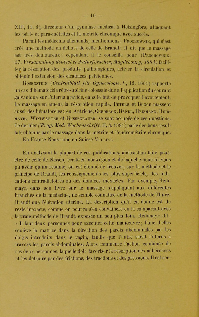 Xllf; 11. 3), directeur d'un gymnase médical à Hel«ingtbrs, altaquaiit les péri- et para-mélriles et la métrite chronique avec succès. Parmi les médecins allemands, mentionnons: Pkocuownik, qui s'est créé une méthode en dehors de celle de Brandt; il dit que le massage est très douloureux; cependant il le conseille pour (Prochownik, 57. Versammkiug cleutscher NcUiirforsc/iôr, Maydehourg, 1884) facili- ter la résorption des produits pathologiques, activer la circulation et obtenir l'extension des cicatrices pelviennes. RosENSTEiN {Centralblatl fur Gynécologie, Y, 13. 1881) rapporte un cas d'hématocèle rétro-utérine colossale due à l'application du courant galvanique sur l'utérus gravide, dans le but de provoquer Tavortement. Le massage en amena la résorption rapide. Peters et Bunge massent aussi des hématocèles ; en Autriche; Chroback^Bandl, Heizmann, Reib- MAYR; WiNiwARTKR et GussENBAUER se sont occupés de ces questions. Ce dernier (Prag. Med. Wochenschrift, II, 3.1881) parle des bons résul- tats obtenus par le massage dans la métrite et l'endrométrite chronique. En France Norstrom, en Suisse Vulliet. En analysant la plupart de ces publications, abstraction faite peut- être de celle de Nissen, écrite en norwégien et de laquelle nous n'avons pu avoir qu'un résumé, on est étonné de trouver, sur la méthode et le principe de Brandt, les renseignements les plus superficiels, des indi- cations contradictoires ou des données inexactes. Par exemple, Reib- mayr, dans son livre sur le massage s'appliquant aux différentes branches de la médecine, ne semble connaître de la méthode de Thure- Brandt que l'élévation utérine. La description qu'il en donne est du reste inexacte, comme on pourra s'en convaincre en la comparant avec ,. la vraie méthode de Brandt, exposée un peu plus loin. Reibmayr dit : « Il faut deux personnes pour exécuter cette manœuvre ; l'une d'elles soulève la matrice dans la direction des parois abdominales par les doigts introduits dans le vagin, tandis que l'autre saisit l'utérus à travers les parois abdominales. Alors commence l'action combinée de ces deux personnes, laquelle doit favoriser la résorption des adhérences et les détruire par des frictions, des tractions et des pressions. Il est cer-