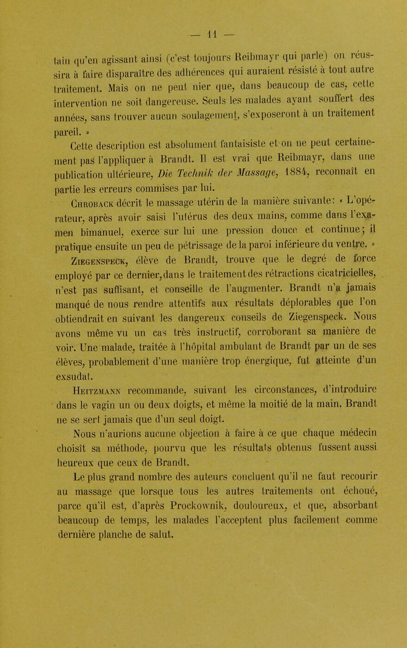 laiii qu'en agissant ahisi (c'est toujours Beibmayi- qui parle) on réus- sira à taire disparaître des adhérences qui auraient résisté à tout autre traitement. Mais on ne peut nier que, dans beaucoup de cas, cette intervention ne soit dangereuse. Seuls les malades ayant souffert des années, sans trouver aucun soulagement, s'exposeront à un traitement pareil. » Cette description est absolument fantaisiste et on ne peut certaine- ment pas l'appliquer à Brandt. Il est vrai que Reibmayr, dans une publication ultérieure, i)ie Teclinik Oer Massage, 1884, reconnaît en partie les erreurs commises par lui. Chroback décrit le massage utérin de la manière suivante: « L'opé- j-ateur, après avoir saisi l'ulérus des deux mains, comme dans l'exa- men bimanuel, exerce sur lui une pression douce et continue; il pratique ensuite un peu de pétrissage de la paroi inférieure du ventre, » ZiEGENSPECK, élève de Brandt, trouve que le degré de force employé par ce dernier, dans le traitement des rétractions cicatricielles, n'est pas suffisant, et conseille de l'augmenter. Brandt n'a jamais manqué de nous rendre attentifs aux résultats déplorables que l'on obtiendrait en suivant les dangereux conseils de Ziegenspeck. Nous avons même vu un cas très instructif, corroborant sa manière de voir. Une malade, traitée à l'hôpital ambulant de Brandt par un de ses élèves, probablement d'une manière trop énergique, fut atteinte d'un exsudât. Heitzmann recommande, suivant les circonstances, d'introduire dans le vagin mi ou deux doigts, et même la moitié de la main. Brandt ne se sert jamais que d'un seul doigt. Nous n'aurions aucune objection à faire à ce que chaque médecin choisît sa méthode, pourvu que les résultats obtenus fussent aussi heureux que ceux de Brandt. Le plus grand nombre des auteurs concluent qu'il ne faut recourir au massage que lorsque tous les autres traitements ont échoué, parce qu'il est, d'après Prockownik, douloureux, et que, absorbant beaucoup de temps, les malades l'acceptent plus facilement <!.omme dernière planche de salut.