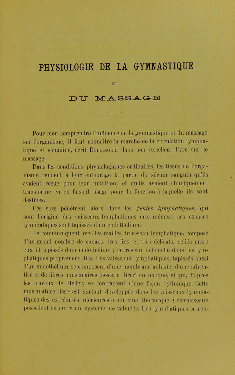 PHYSIOLOGIE DE LA GYMNASTIQUE ET Pour bien comprendre l'influence de la gymnastique et du massage sur l'organisme; il faut connaître la marche de la circulation lympha- tique et sanguiue, écrit Dollinoer, dans son excellent livre sur le massage. Dans les conditions physiologiques ordmaireS; les tissus de l'orga- nisme rendent à leur entourage la partie du sérum sanguin qu'ils avaient reçue pour leur nntrition_, et qu'ils avaient chimiquement transformé en en faisant usage poni' la fonction à laquelle ils sont destinés. Ces sucs pénètrent alors dans les fentes lymphatiques, qui sont l'origine des vaisseaux lymphatiques eux-mêmes : ces espaces lymphatiques sont tapissés d'un endothélium. Ils communiquent avec les mailles du réseau lymphatique^ composé d'un grand nomhre de canaux très fins et très délicats^ reliés entre eux et tapissés d'un endothélium ; ce réseau débouche daus les lym- phatiques proprement dits. Les vaisseaux lymphatiques, tapissés aussi d'un endothélium, se composent d'une membrane anhiste, d'une adven- tice et de fibres musculaires lisses, à direction oblique, et qui, d'après les travaux de Heller, se contractent d'une façon rythmique. Cette musculature lisse est surtout développée dans les vaisseaux lympha- tiques des extrémités inférieures et du canal thoracif(ue. Ces vaisseaux possèdent en outre un système de valvules. Les lynqihaliques se ren-