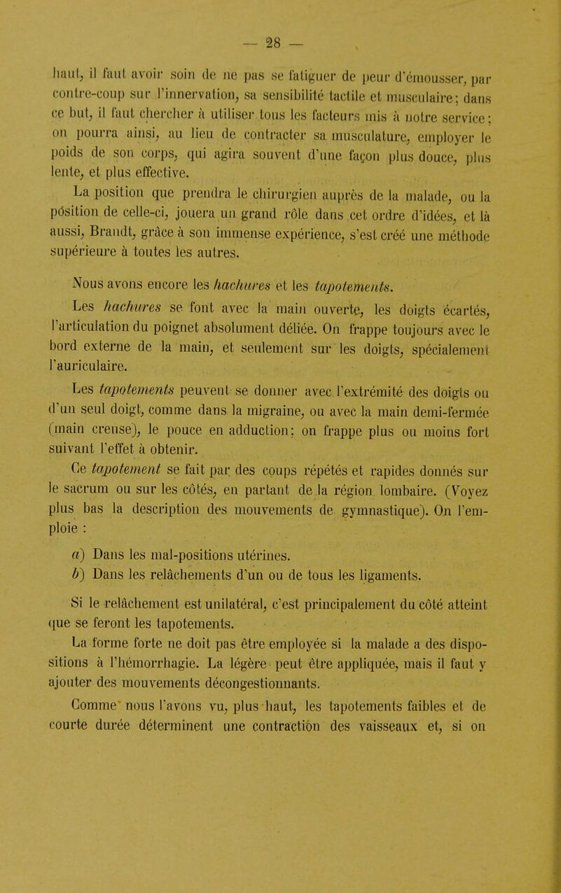 haut, il faut avoir soin de ne pas se laligiier de peur d'éiuousser, par contre-coup sur l'innervation, sa sensibilité tactile et musculaire; dans ce but, il faut chercher à utiliser tous les facteurs mis à notre service; on pourra ainsi, au lieu de contracter sa musculature, employer le poids de son corps, qui agira souvent d'une façon plus douce, plus lente, et plus effective. La position que prendra le chirurgien auprès de la malade, ou la pôsition de celle-ci, jouera un grand rôle dans cet ordre d'idées, et là aussi, Brandt, grâce à son immense expérience, s'est créé une méthode supérieure à toutes les autres. Nous avons encore les hachures et les tapoUmenk. Les hachures se font avec la mahi ouverte, les doigts écartés, l'articulation du poignet absolument déUée. On frappe toujours avec le bord externe de la main, et seulement sur les doigts, spécialement l'auriculaire. Les tapotements peuvent se donner avec l'extrémité des doigts ou d'un seul doigt, comme dans la migraine, ou avec la main demi-fermée (main creuse), le pouce en adduction; on frappe plus ou moins fort suivant l'effet à obtenir. Ce tapotement se fait par des coups répétés et rapides donnés sur le sacrum ou sur les côtés, en partant de la région lombaire. (V^oyez plus bas la description des mouvements de gymnastique). On l'em- ploie : d) Dans les mal-positions utérhies. b) Dans les relâchements d'un ou de tous les ligaments. Si le relâchement est unilatéral, c'est principalement du côté atteint que se feront les tapotements. La l'orme forte ne doit pas être employée si la malade a des dispo- sitions à l'hémorrhagie. La légère peut être appliquée, mais il faut y ajouter des mouvements décongestionnants. Gomme nous l'avons vu, plus haut, les tapotements faibles et de courte durée déterminent une contraction des vaisseaux et, si on