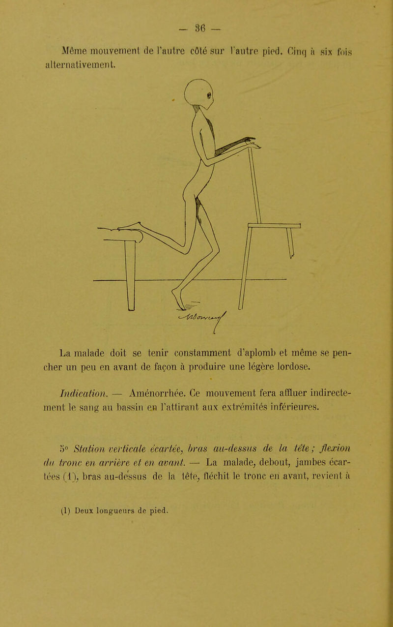 Même niouvemenl de l'autre côté sur l'autre pied. Cinq à six fois alternativement. La malade doit se tenir constamment d'aplomb et même se pen- cher un peu en avant de façon à produire une légère lordose. Indication. — Aménorrhée. Ce mouvement fera affluer indirecte- ment le sang au bassin en Tattirant aux extrémités inférieures. o Station verticale écartée, /mis au-dessus de la tête ; flexion du tronc en arrière et en avant. — La malade^ debout, jambes écar- tées (1\ bras au-dessus de la tête, fléchit le tronc en avant, revient à (1) Deux longueurs de pied.
