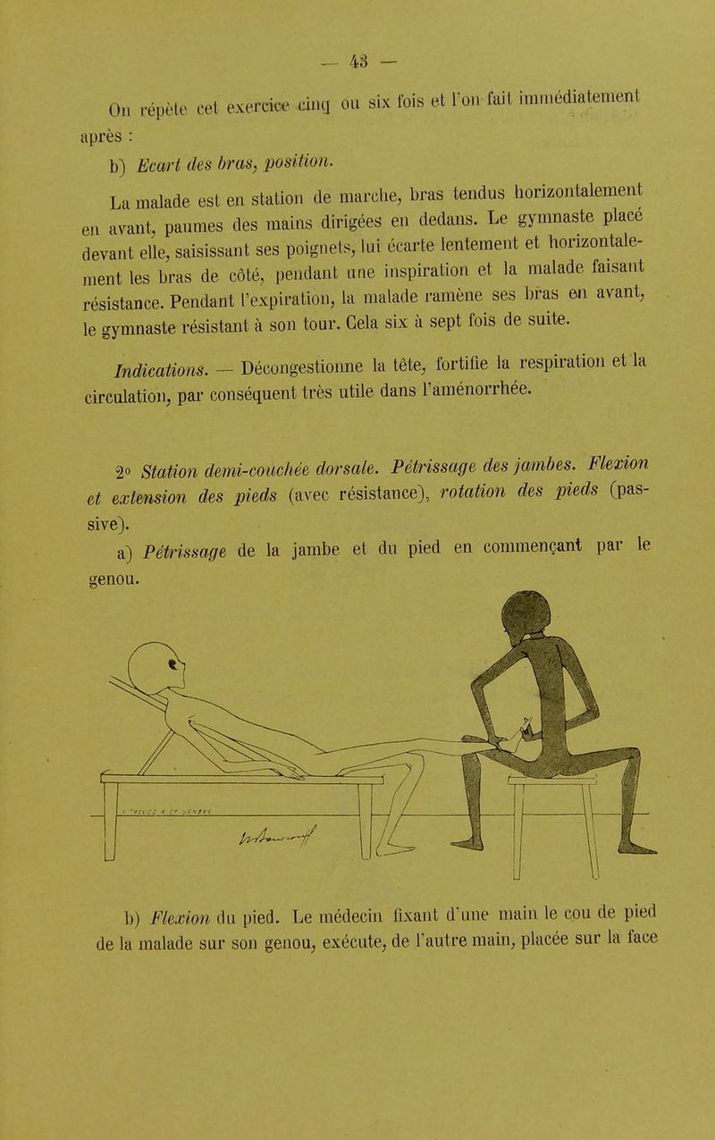On répète cet exercke cinci ou six tbis et Ton fait inin.édiatenient après : b) Ecart des bras, position. La malade est en station de marclie, bras tendus horizontalement eii avant, paumes des mains dirigées en dedans. Le gymnaste place devant elle, saisissant ses poignets, lui écarte lentement et horizontale- ment les bras de côté, pendant une inspiration et la malade faisant résistance. Pendant l'expiration, la malade ramène ses bras m avant, le gymnaste résistant à son tour. Gela six à sept fois de suite. Indications. - Décongestionne la tête, fortifie la respiration et la circulation, pai- conséquent très utile dans l'aménorrhée. 20 Station demi-couchée dorsale. Pétrissage des jambes. Flexion et extension des pieds (avec résistance), rotation des pieds (pas- sive). a) Pétrissage de la jambe et du pied en commençant par le genou. b) Flexion du pied. Le médecin fixant d'une main le cou de pied de la malade sur son genou, exécute, de l'autre main, placée sur la face