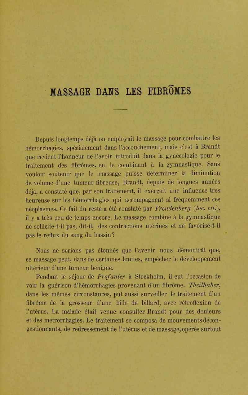 MASSAGE DANS LES FIBROMES Depuis longtemps déjà on employait le massage pour combattre les hémorrhagies, spécialement dans l'accouchement, mais c'est à Brandt que revient l'honneur de l'avoir introduit dans la gynécologie pour le traitement des fibromes, en le combinant à la gymnastique. Sans vouloir soutenir que le massage puisse déterminer la diminution de volume d'une tumeur fibreuse, Brandt, depuis de longues années déjà, a constaté que, par son traitement, il exerçait une influence très heureuse sur les hémorrhagies qui accompagnent si fréquemment ces néoplasmes. Ce fait du reste a été constaté par Fixudenberg {bc. cit.), il y a très peu de temps encore. Le massage combiné à la gymnastique ne solUcite-t-il pas, dit-il, des contractions utérines et ne favorise-t-il pas le reflux du sang du bassin? Nous ne serions pas étonnés que l'avenir nous démontrât que, ce massage peut, dans de certaines hmites, empêcher le développement ultérieur d'une tumeur bénigne. Pendant le séjour de Profanter à Stockholm, il eut l'occasion de voir la guérison d'hémorrhagies provenant d'un fibrome. Theilhaber, dans les mêmes circonstances, put aussi surveiller le traitement d'un fibrôme de la grosseur d'une bille de billard, avec rétroflexion de l'utérus. La malade était venue consulter Brandt pour des douleurs et des métrorrhagies. Le traitement se composa de mouvements décon- gestionnantS; de redressement de l'utérus et de massage, opérés sui'tout