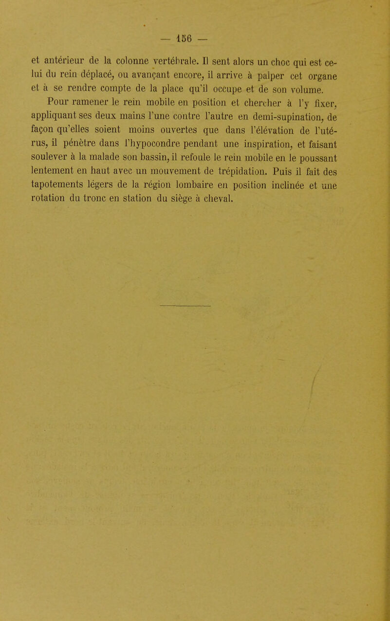 et antérieur de la colonne vertébrale. Il sent alors un choc qui est ce- lui du rein déplacé^ ou avançant encore, il arrive à palper cet organe et à se rendre compte de la place qu'il occupe et de son volume. Pour ramener le rein mobile en position et chercher à l'y fixer, appliquant ses deux mains l'une contre l'autre en demi-supination, de façon qu'eUes soient moins ouvertes que dans l'élévation de l'uté- rus, il pénètre dans l'iiypocondre pendant une inspiration, et faisant soulever à la malade son bassin, il refoule le rein mobile en le poussant lentement en haut avec un mouvement de trépidation. Puis il fait des tapotements légers de la région lombaire en position inclinée et une rotation du tronc en station du siège à cheval.