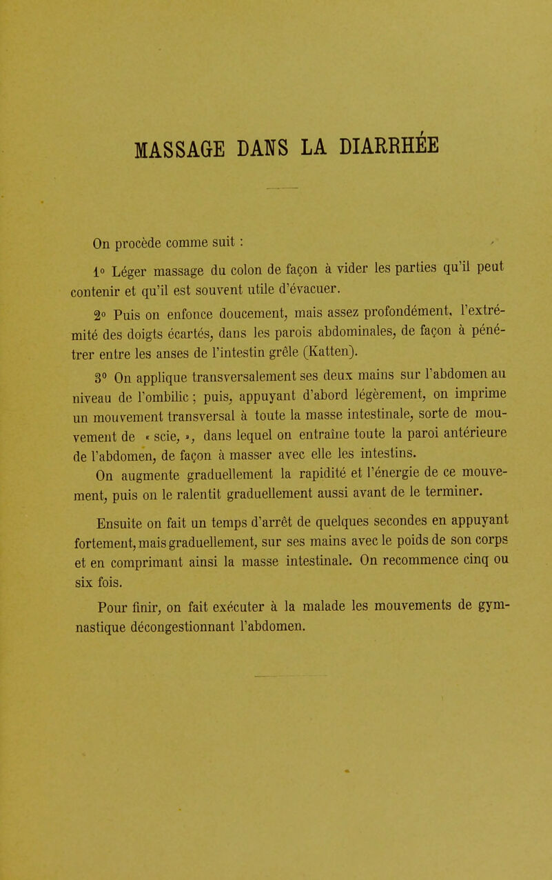 MASSAGE DANS LA DIARRHÉE On procède comme suit : 1° Léger massage du colon de façon à vider les parties qu'il peut contenir et qu'il est souvent utile d'évacuer. 2° Puis on enfonce doucement^ mais assez profondément, l'extré- mité des doigts écartés, dans les parois abdominales, de façon à péné- trer entre les anses de l'intestin grêle (Katten). 3° On applique transversalement ses deux mains sur l'abdomen au niveau de l'ombilic ; puis, appuyant d'abord légèrement, on imprime un mouvement transversal à toute la masse intestinale, sorte de mou- vement de « scie, », dans lequel on entraîne toute la paroi antérieure de l'abdomen, de façon à masser avec elle les intestins. On augmente graduellement la rapidité et l'énergie de ce mouve- ment, puis on le ralentit graduellement aussi avant de le terminer. Ensuite on fait un temps d'arrêt de quelques secondes en appuyant fortement, mais graduellement, sur ses mains avec le poids de son corps et en comprimant ainsi la masse intestinale. On recommence cinq ou six fois. Pour finir, on fait exécuter à la malade les mouvements de gym- nastique décongestionnant l'abdomen.