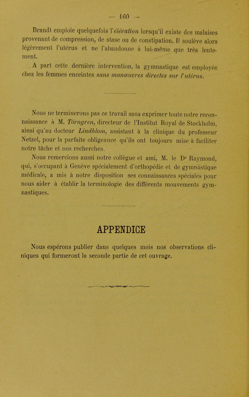 Brandt emploie quelquefois Vélévation lorsqu'il existe des malaises provenant de compression^ de stase ou de constipation. Il soulève alors légèrement l'utérus et ne l'abandonne à lui-même que très lente- ment. A part celte dernière intervention, la gymnastique est employée chez les femmes enceintes sans manœuvres directes sur l'utérus. Nous ne terminerons pas ce travail sans exprimer toute notre recon- naissance à M. Tôrngren, directeur de l'Institut Royal de Stockholm, ainsi qu'au docteur Lindblom, assistant à la clinique du professeur Netzel, pour la parfaite obligeance qu'ils ont toujours mise à faciliter notre tâche et nos recherches. Nous remercions aussi notre collègue et ami, M. le Raymond, qui, s'occupant à Genève spécialement d'orthopédie et de gymnastique médicale, a mis à notre disposition ses connaissances spéciales pour nous aider à établir la terminologie des différents mouvements gym- nastiques. APPENDICE Nous espérons publier dans quelques mois nos observations cli- niques qui formeront la seconde partie de cet ouvrage.