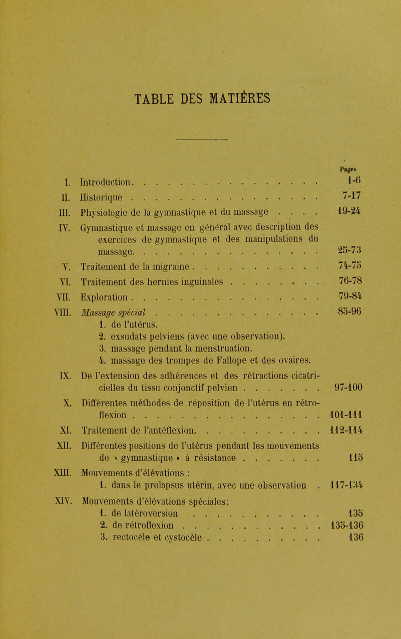 TABLE DES MATIÈRES Pages I. Introduction II. Historique 747 III. Physiologie de la gymnastique et du massage .... 19-24 lY. Gymnastique et massage en général avec description des exercices de gymnastique et des manipulations du massage 25-73 V. Traitement de la migraine 74-75 YI. Traitement des hernies inguinales . 76-78 YII. Exploration 79-84 YIII. Massage spécial 85-96 1. de l'utérus. 2. exsudats pelviens (avec une observation). 3. massage pendant la menstruation. 4. massage des trompes de Fallope et des ovaires. IX. De l'extension des adhérences et des rétractions cicatri- cielles du tissu conjonclif pelvien 97-100 X. Différentes méthodes de réposition de l'utérus en rétro- flexion 101-111 XI. Traitement de l'antéflexion 112-114 XII. Différentes positions de l'utérus pendant les mouvements de « gymnastique » à résistance 115 XIII. Mouvements d'élévations : 1, dans le prolapsus utérin, avec une observation . 117-134 XIY. Mouvements d'élévations spéciales: 1. de latèroversion 135 2. de rélroflexion 135-136 3. rectocèle et cystocèle 136