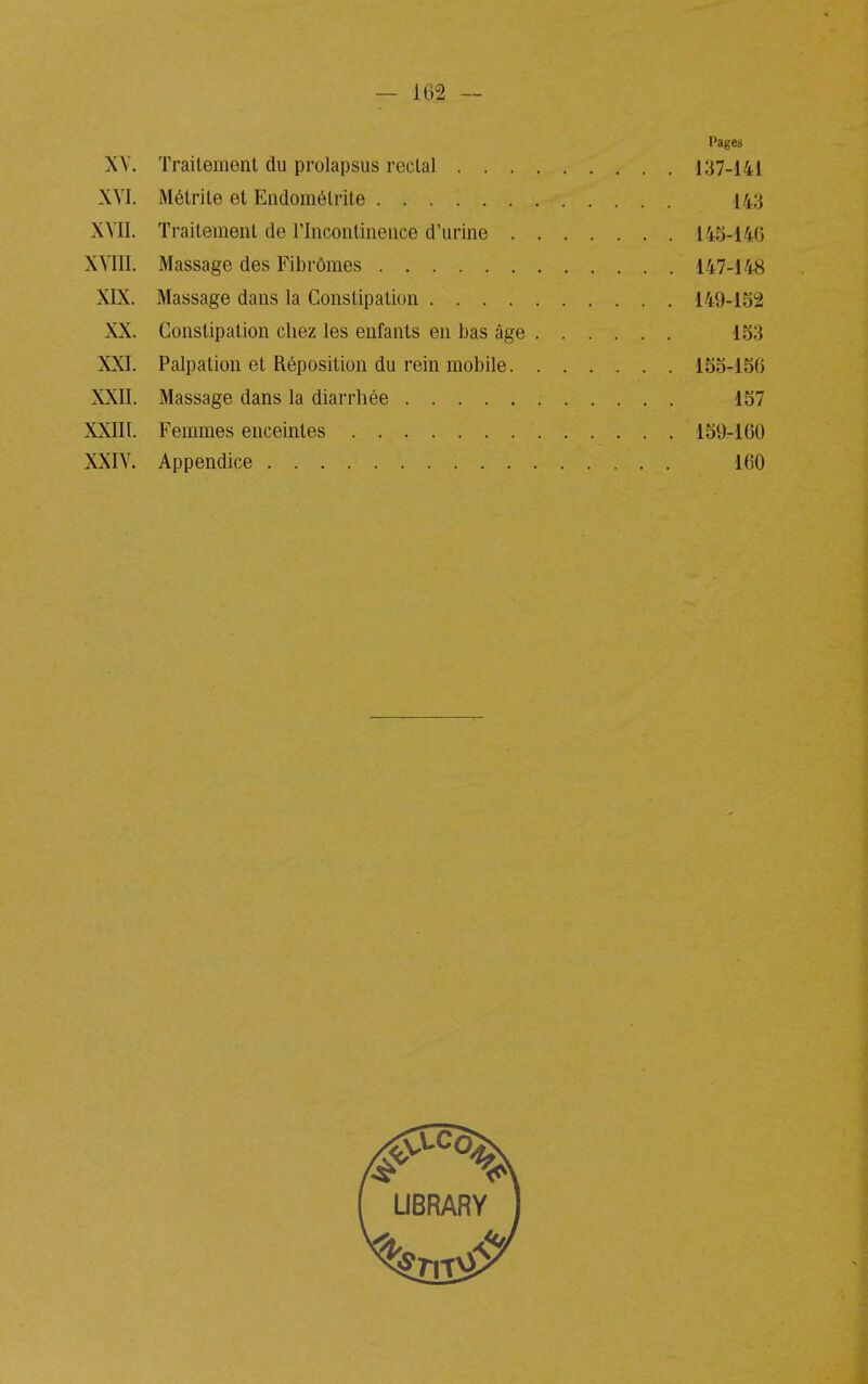 Pages XY. Traitement du prolapsus rectal 137-i41 XYI. Métrite et Eiidométrite 143 XYII. Traitement de l'Incontinence d'urine 145-14(5 XYIII. Massage des Fibrômes 147-148 XIX. Massage dans la Constipation 149-152 XX. Constipation chez les enfants en bas âge 153 XXI. Palpation et Réposition du rein mobile 155-156 XXII. Massage dans la diarrhée 157 XXIII. Femmes enceintes 159-160 XXIY. Appendice 160 LIBRARY