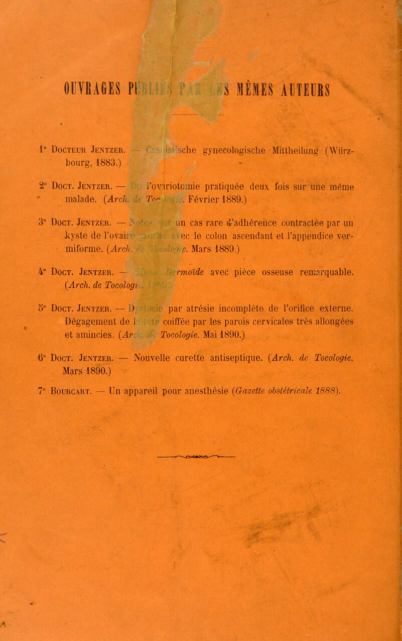 OUVIÎAfilS PI S MllIES AmiBS 1° Docteur Jentzer. bourg, 1883.) 2° DocT. Jentzer. — malade. (Arcl 3° DocT. Jentzer. — kyste de l'ovai miforme. (Arch. 4° Doct. Jentzer. - {Arch. de Tocologi 3° Doct. Jentzer. — D Dégagement de l et amincies. (Arc ihiche gynecologische Mittheikmg (Wiirz- l'oy^iriolomie pratiquée deux fois sur une même To- . Février 1889.) un cas rare d^'adhérence contractée par un ec le colon ascendant et l'appendice ver- e. Mars 1889.) rmoïde avec pièce osseuse remarquable. par atrésie incomplète de l'orifice externe, coiffée par les parois cervicales très allongées Tocologie. Mai 1890.) 6° Doct. Jentzer. Mars 1890.) Nouvelle curette antiseptique. (Arch. de Tocologie. T Bourgart. — Un appareil pour anesthésie {G-asette obsléiricale 1888).