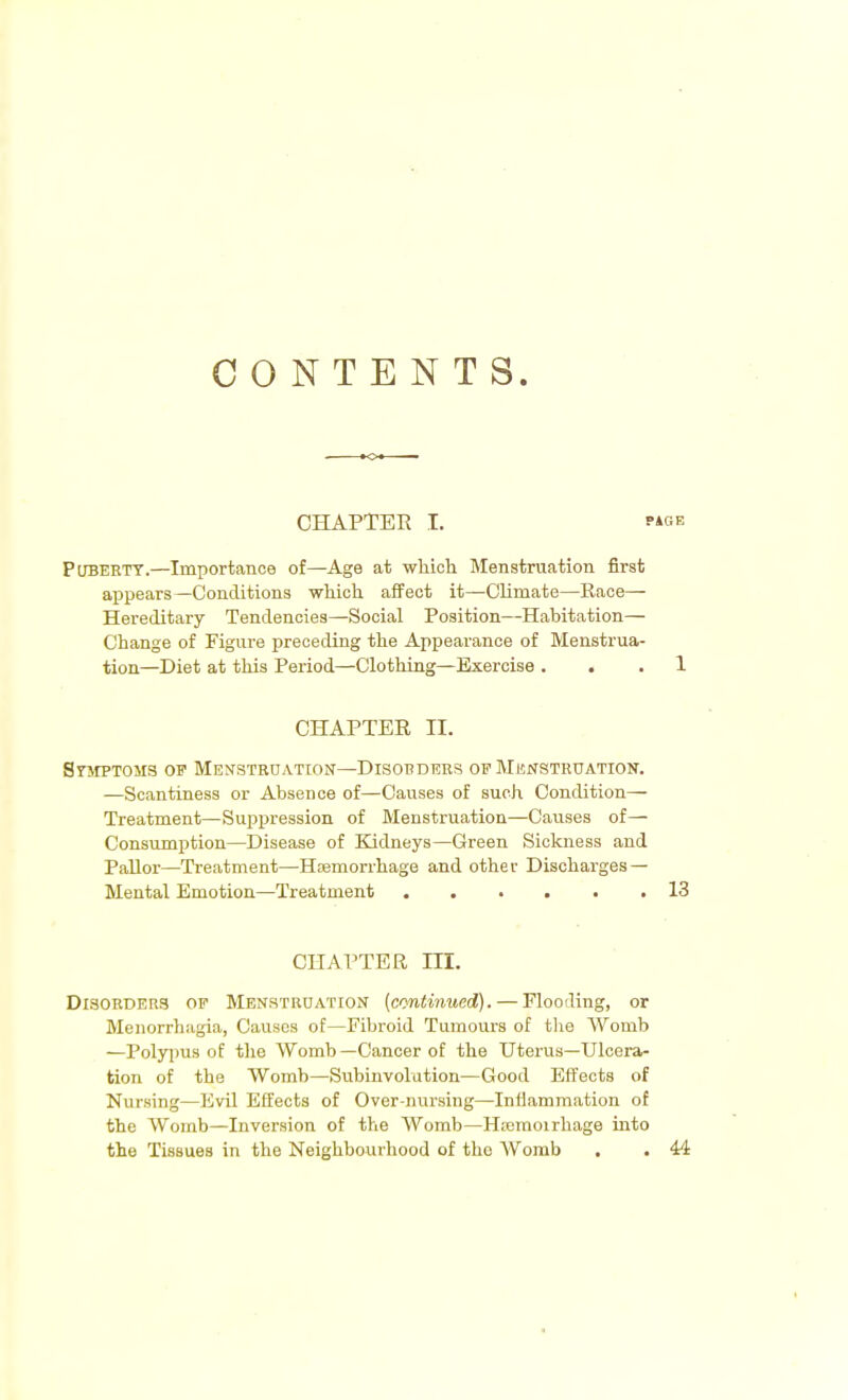 CONTENTS. CHAPTER I. Puberty.—Importance of—Age at which Menstruation first appears—Conditions which affect it—Climate—Race— Hereditary Tendencies—Social Position—Habitation— Change of Figure preceding the Appearance of Menstrua- tion—Diet at this Period—Clothing—Exercise . 1 CHAPTER II. SrapTOMS of Menstruation—Disorders of Menstruation. —Scantiness or Absence of—Causes of such Condition— Treatment—Suppression of Menstruation—Causes of— Consumption—Disease of Kidneys—Green Sickness and Pallor—Treatment—Haemorrhage and other Discharges — Mental Emotion—Treatment 13 CHAPTER m. Disorders of Menstruation (continued). — Flooding, or Menorrhagia, Causes of—Fibroid Tumours of the Womb —Polypus of the Womb—Cancer of the Uterus—Ulcera- tion of the Womb—Subinvolution—Good Effects of Nursing—Evil Effects of Over-nursing—Inflammation of the Womb—Inversion of the Womb—Haemoirhage into tho Tissues in the Neighbourhood of the Womb . . 44