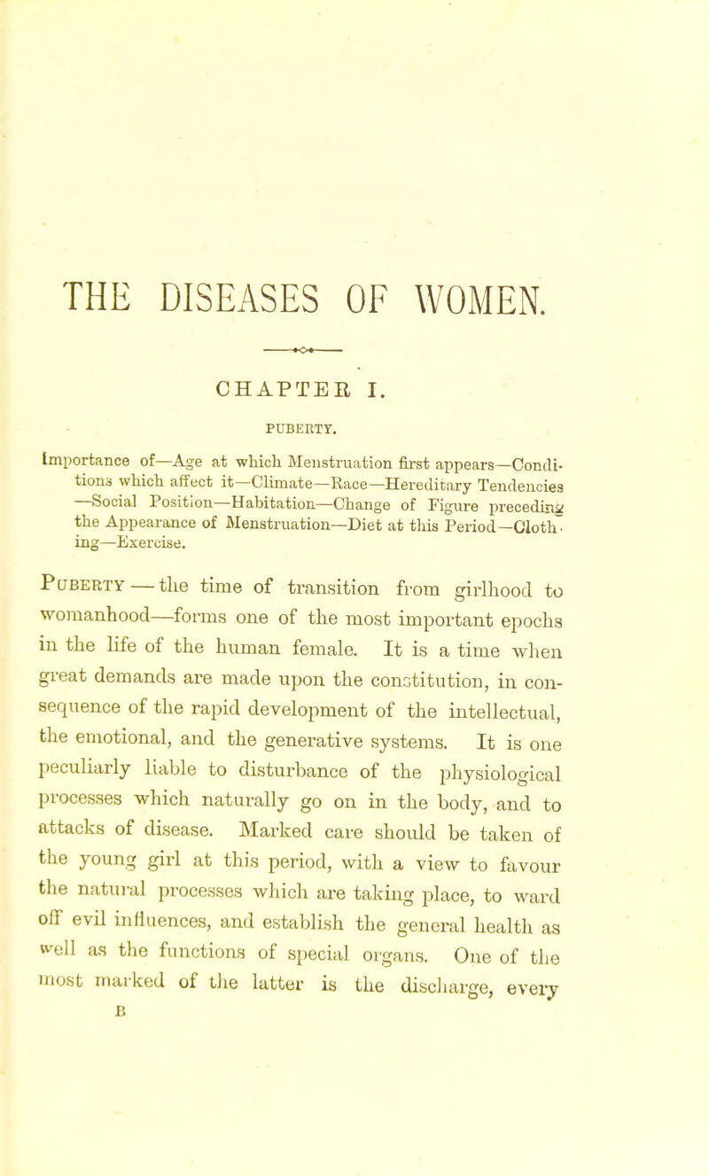 CHAPTER I. PUBERTY. Importance of—Age at which Menstruation first appears—Condi- tions which affect it—Climate—Race—Hereditary Tendencies —Social Position—Habitation—Change of Figure preceding the Appearance of Menstruation—Diet at this Period—Cloth ing—Exercise. Puberty — the time of transition from girlhood to womanhood—forms one of the most important epochs in the life of the human female. It is a time when great demands are made upon the constitution, in con- sequence of the rapid development of the intellectual, the emotional, and the generative systems. It is one peculiarly liable to disturbance of the physiological processes which naturally go on in the body, and to attacks of disease. Marked care should be taken of the young girl at this period, with a view to favour the natural processes which are taking place, to ward off evil influences, and establish the general health as well as the functions of special organs. One of the most marked of the latter is the discharge, every B