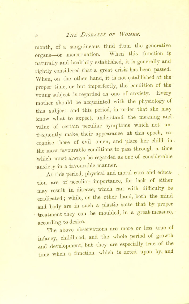 month, of a sanguineous fluid from the generative oreans—or menstruation. When this function Is naturally and healthily established, it is generally and rightly considered that a great crisis has been passed. When, on the other hand, it is not established at the proper time, or but imperfectly, the condition of the young subject is regarded as one of anxiety. Every mother should be acquainted with the physiology of this subject and this period, in order that she may know what to expect, understand the meaning and value of certain peculiar symptoms which not un- frequently make their appearance at this epoch, re- cognise those of evil omen, and place her child in the most favourable conditions to pass through a time which must always be regarded as one of considerable anxiety in a favourable manner. At this period, physical and moral care and educa- tion are of peculiar importance, for lack of either may result in disease, which can with difficulty be eradicated; while, on the other hand, both the mind and body are in such a plastic state that by proper taeatment they can be moulded, in a great measure, according to desire. The above observations are more or less true of infancy, childhood, and the whole period of growth and development, but they are especially true of the time when a function which is acted upon by, and