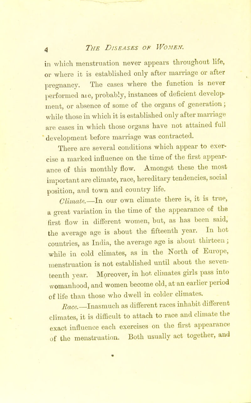 in which menstruation never appears throughout life, or where it is established only after marriage or after pregnancy. The cases where the function is never performed aie, probably, instances of deficient develop- ment, or absence of some of the organs of generation; while those in which it is established only after marriage are cases in which those organs have not attained full ' development before marriage was contracted. There are several conditions which appear to exer- cise a marked influence on the time of the first appear- ance of this monthly flow. Amongst these the most important are climate, race, hereditary tendencies, social position, and town and country life. Climate.—In our own climate there is, it is true, a oreat variation in the time of the appearance of the first flow in different women, but, as has been said, the average age is about the fifteenth year. In hot countries, as India, the average age is about thirteen j while in cold climates, as in the North of Europe, menstruation is not established until about the seven- teenth year. Moreover, in hot climates girls pass into womanhood, and women become old, at an earlier period of life than those who dwell in colder climates. 2fac&—Inasmuch as different races inhabit different climates, it is difficult to attach to race and climate the exact influence each exercises on the first appearance of the menstruation. Both usually act together, and