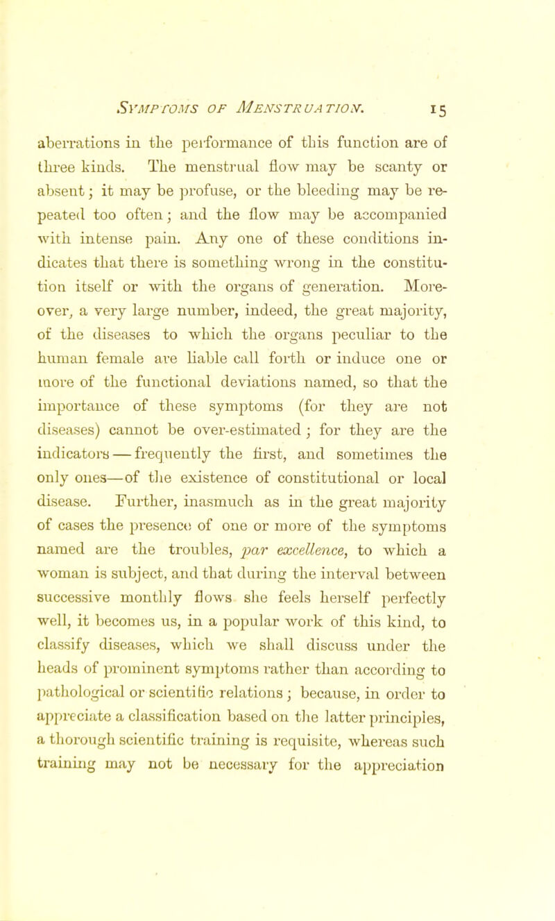 aberrations in the performance of this function are of three kinds. The menstrual flow may be scanty or absent; it may be profuse, or the bleeding may be re- peated too often; and the flow may be accompanied with intense pain. Any one of these conditions in- dicates that there is something wrong in the constitu- tion itself or with the organs of generation. More- over, a very large number, indeed, the great majority, of the diseases to which the organs peculiar to the human female are liable call forth or induce one or more of the functional deviations named, so that the importance of these symptoms (for they are not diseases) cannot be over-estimated ; for they are the indicators — frequently the first, and sometimes the only ones—of the existence of constitutional or local disease. Further, inasmuch as in the gi-eat majority of cases the presence of one or more of the symptoms named are the troubles, par excellence, to which a woman is subject, and that during the interval between successive monthly flows she feels herself perfectly well, it becomes us, in a popular work of this kind, to classify diseases, which we shall discuss under the heads of prominent symptoms rather than according to pathological or scientific relations; because, in order to appreciate a classification based on the latter principles, a thorough scientific training is requisite, whereas such training may not be necessary for the appreciation