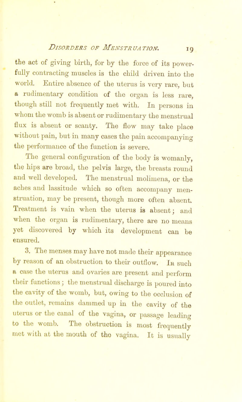 the act of giving birth., for by the force of its power- fully contracting muscles is the child driven into the world. Entire absence of the uterus is very rare, but a rudimentary condition of the organ is less rare, though still not frequently met with. In persons in whom the womb is absent or rudimentary the menstrual flux is absent or scanty. The flow may take place without pain, but in many cases the pain accompanying the performance of the function is severe. The general configuration of the body is womanly, the hips are broad, the pelvis large, the breasts round and well developed. The menstrual molimena, or the aches and lassitude which so often accompany men- struation, may be present, though more often absent. Treatment is vain when the uterus is absent; and when the organ is rudimentary, there are no means yet discovered by which its development can be ensured. 3. The menses may have not made their appearance by reason of an obstruction to their outflow. In such a case the uterus and ovaries are present and perform their functions; the menstrual discharge is poured into the cavity of the womb, but, owing to the occlusion of the outlet, remains dammed up in the cavity of the uterus or the canal of the vagina, or passage leading to the womb. The obstruction is most frequently met with at the mouth of tho vagina. It is usually