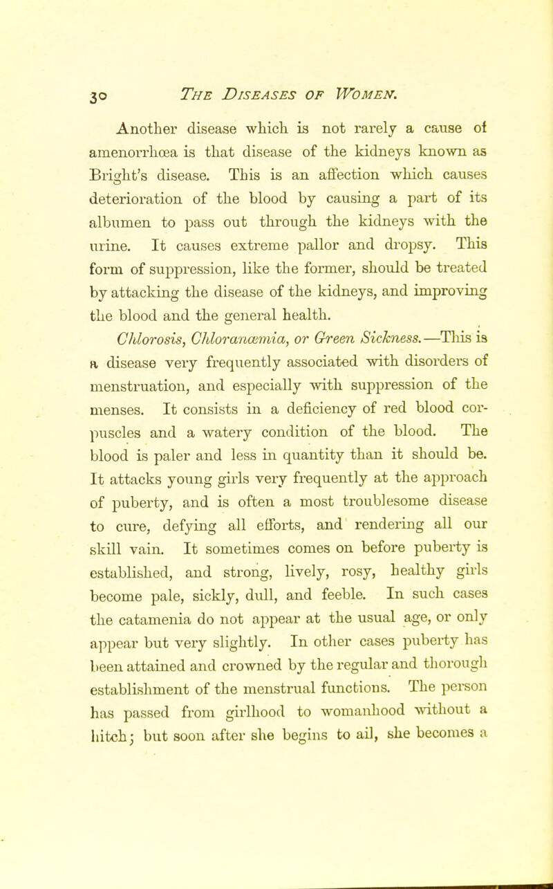 Another disease which is not rarely a cause oi amenorrhoea is that disease of the kidneys known as Bright's disease. This is an affection which causes deterioration of the blood by causing a part of its albumen to pass out through the kidneys with the urine. It causes extreme pallor and dropsy. This form of suppression, like the former, should be treated by attacking the disease of the kidneys, and improving the blood and the general health. Chlorosis, Chloranaimia, or Green Sickness. —This is a disease very frequently associated with disorders of menstruation, and especially with suppression of the menses. It consists in a deficiency of red blood cor- puscles and a watery condition of the blood. The blood is paler and less in quantity than it should be. It attacks young girls very frequently at the approach of puberty, and is often a most troublesome disease to cure, defying all efforts, and rendering all our skill vain. It sometimes comes on before puberty is established, and strong, lively, rosy, healthy girls become pale, sickly, dull, and feeble. In such cases the catamenia do not appear at the usual age, or only appear but very slightly. In other cases puberty has been attained and crowned by the regular and thorough establishment of the menstrual functions. The person has passed from girlhood to womanhood without a hitch; but soon after she begins to ail, she becomes a